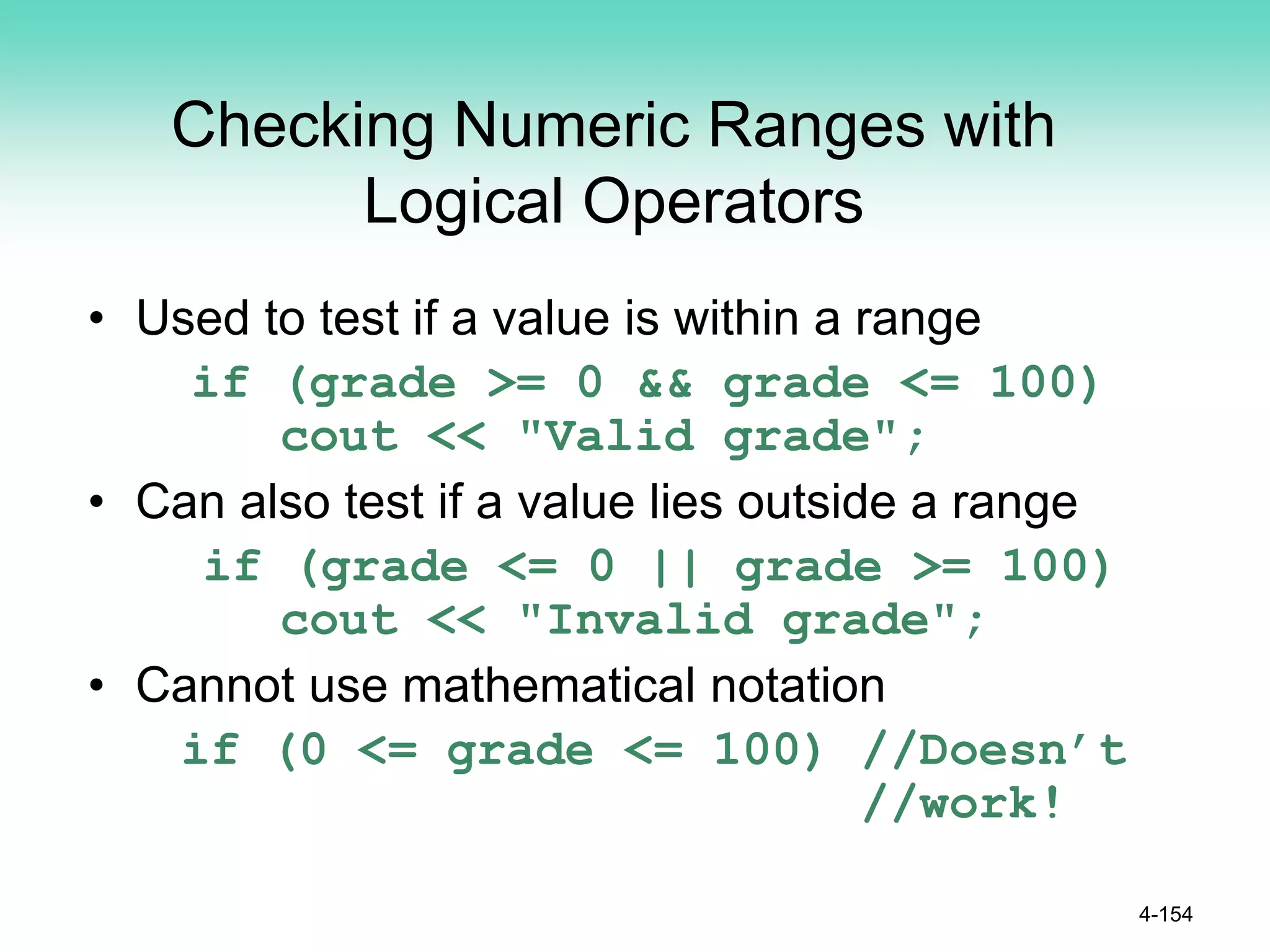 Checking Numeric Ranges with
Logical Operators
• Used to test if a value is within a range
if (grade >= 0 && grade <= 100)
cout << "Valid grade";
• Can also test if a value lies outside a range
if (grade <= 0 || grade >= 100)
cout << "Invalid grade";
• Cannot use mathematical notation
if (0 <= grade <= 100) //Doesn’t
//work!
4-154
 