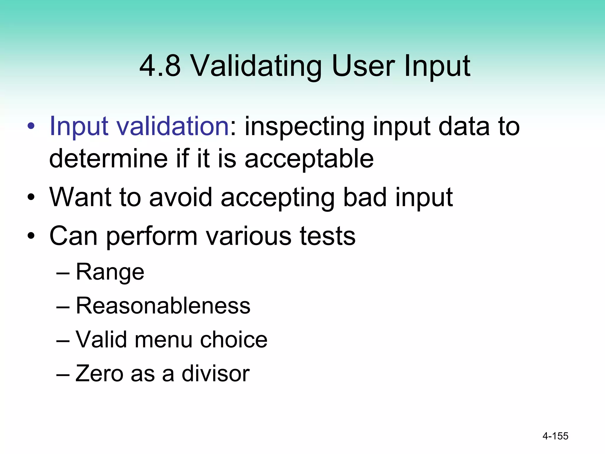 4.8 Validating User Input
• Input validation: inspecting input data to
determine if it is acceptable
• Want to avoid accepting bad input
• Can perform various tests
– Range
– Reasonableness
– Valid menu choice
– Zero as a divisor
4-155
 