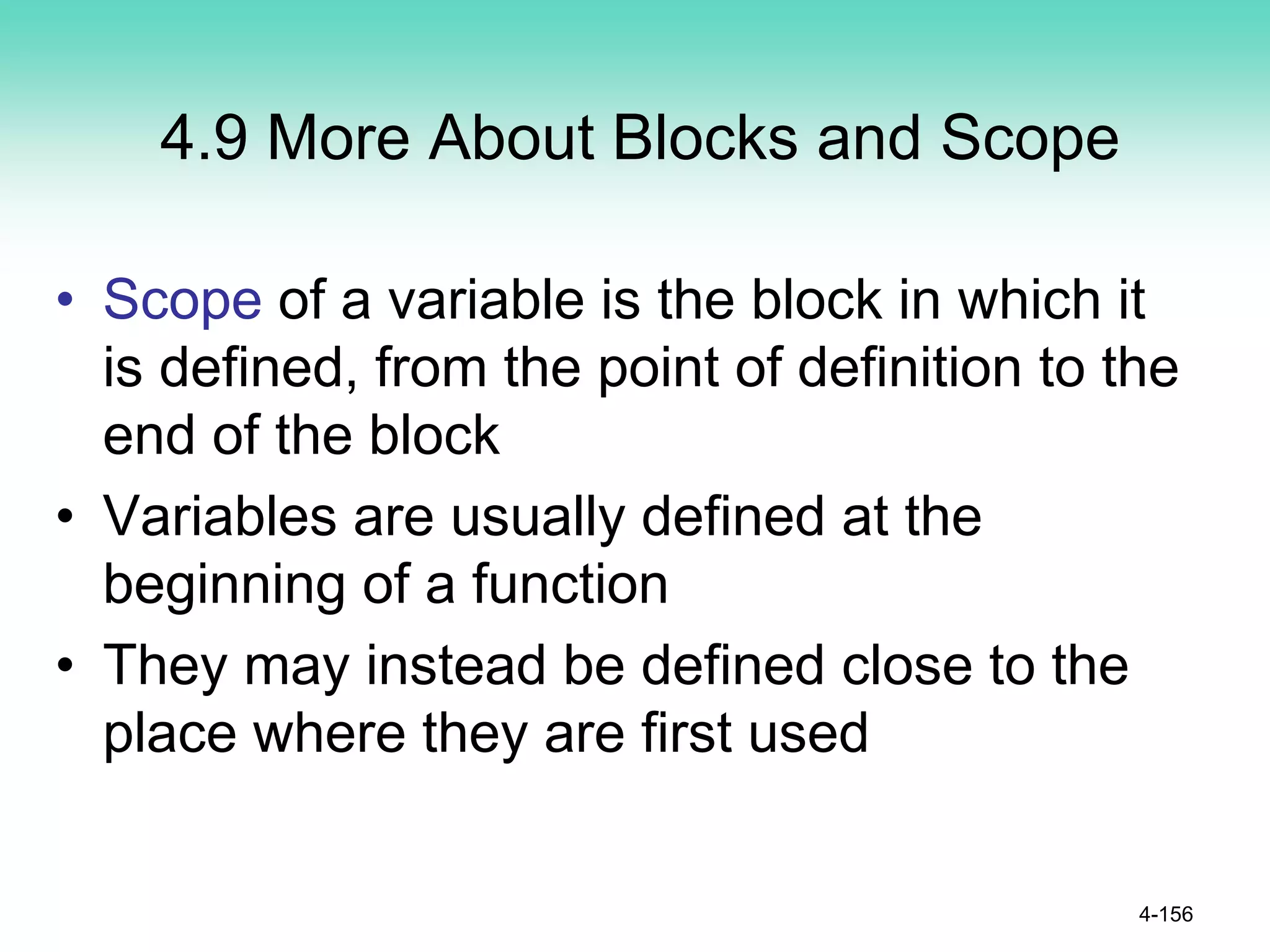 4.9 More About Blocks and Scope
• Scope of a variable is the block in which it
is defined, from the point of definition to the
end of the block
• Variables are usually defined at the
beginning of a function
• They may instead be defined close to the
place where they are first used
4-156
 