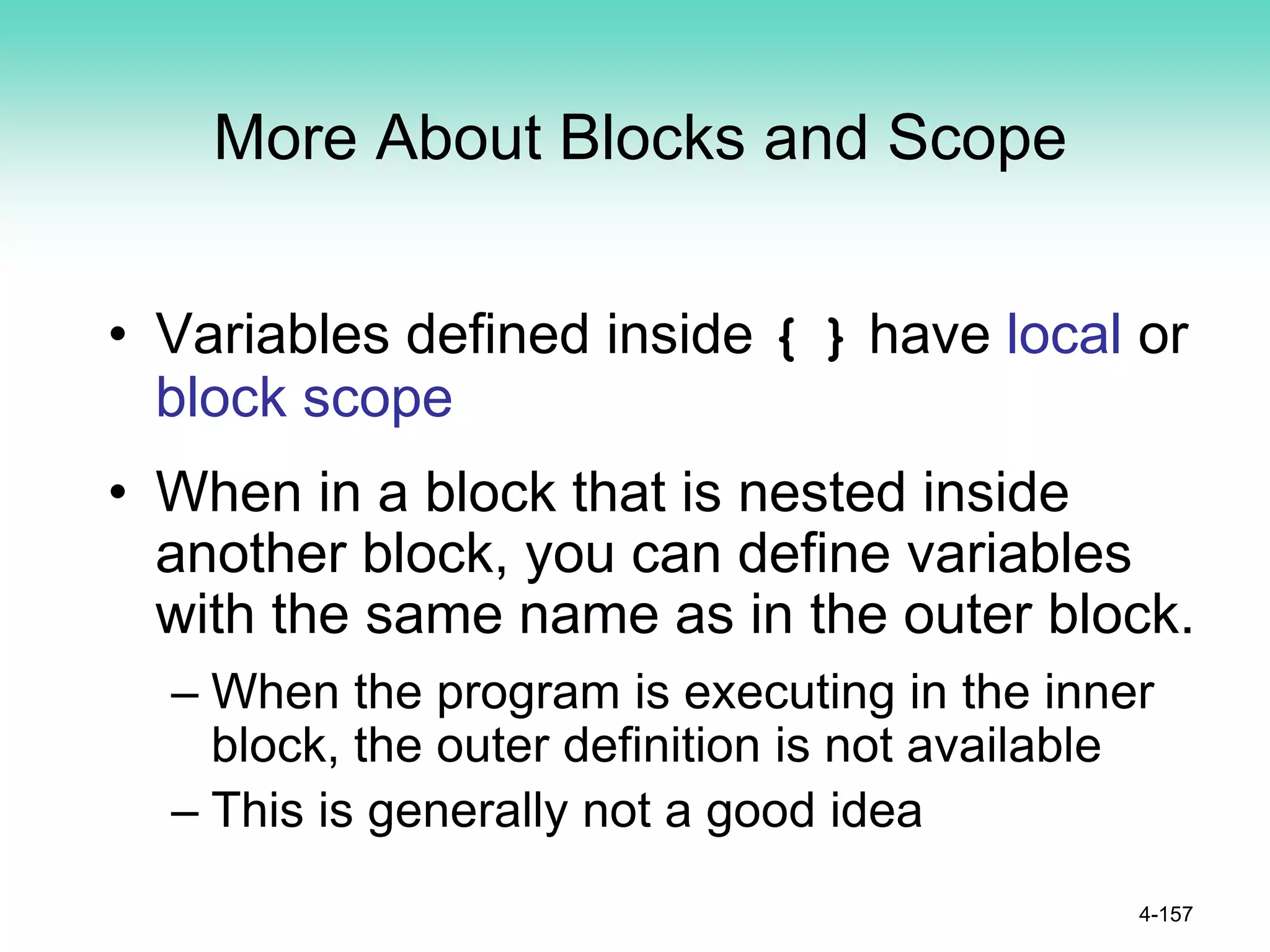 More About Blocks and Scope
• Variables defined inside { } have local or
block scope
• When in a block that is nested inside
another block, you can define variables
with the same name as in the outer block.
– When the program is executing in the inner
block, the outer definition is not available
– This is generally not a good idea
4-157
 
