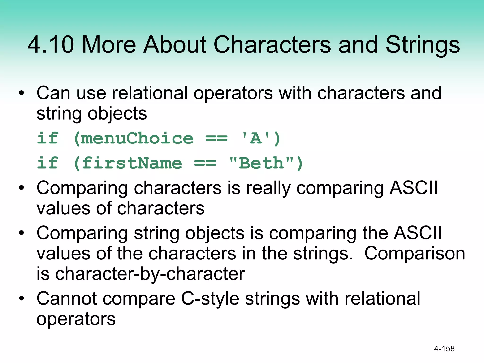 4.10 More About Characters and Strings
• Can use relational operators with characters and
string objects
if (menuChoice == 'A')
if (firstName == "Beth")
• Comparing characters is really comparing ASCII
values of characters
• Comparing string objects is comparing the ASCII
values of the characters in the strings. Comparison
is character-by-character
• Cannot compare C-style strings with relational
operators
4-158
 