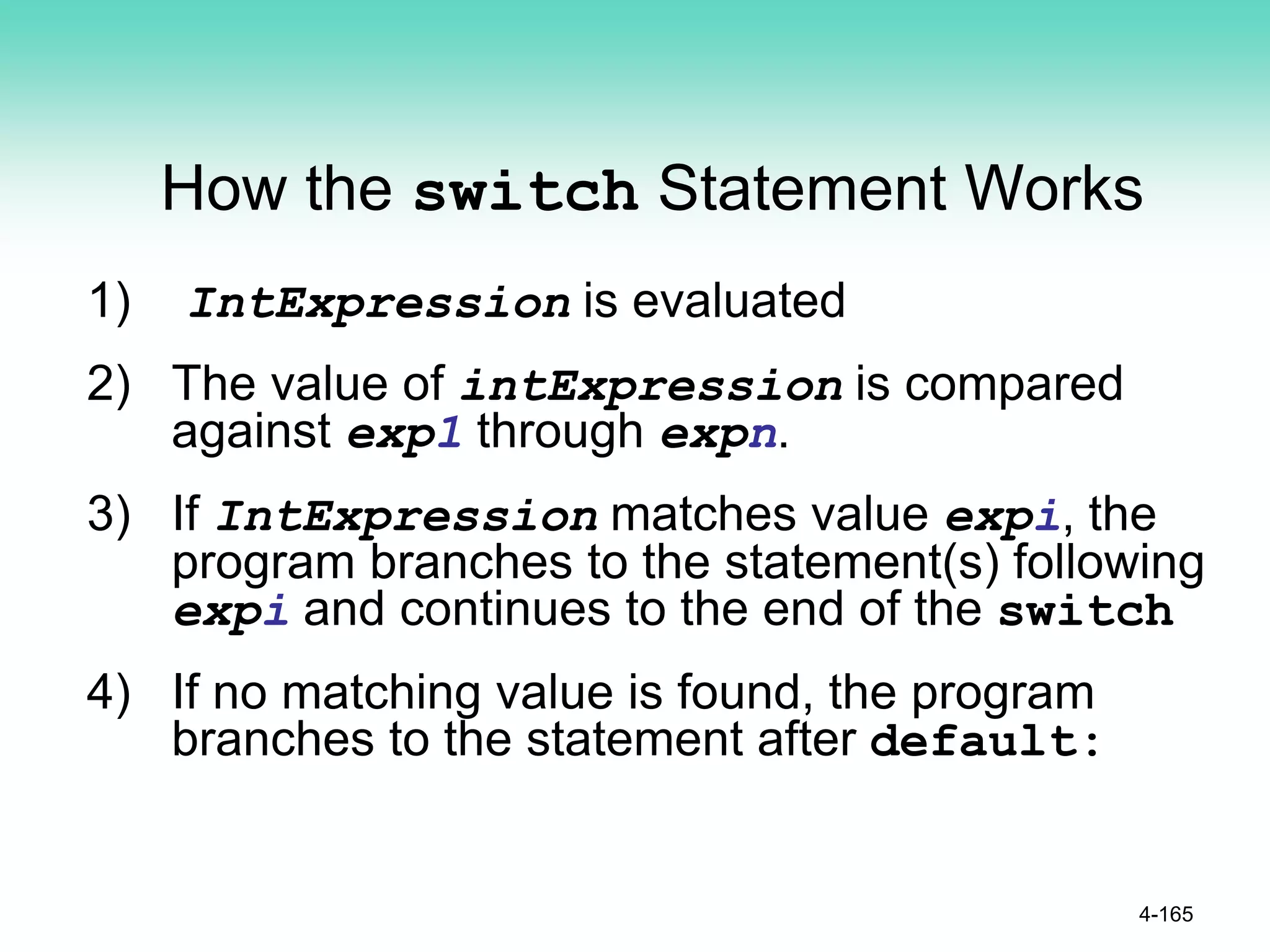 How the switch Statement Works
1) IntExpression is evaluated
2) The value of intExpression is compared
against exp1 through expn.
3) If IntExpression matches value expi, the
program branches to the statement(s) following
expi and continues to the end of the switch
4) If no matching value is found, the program
branches to the statement after default:
4-165
 