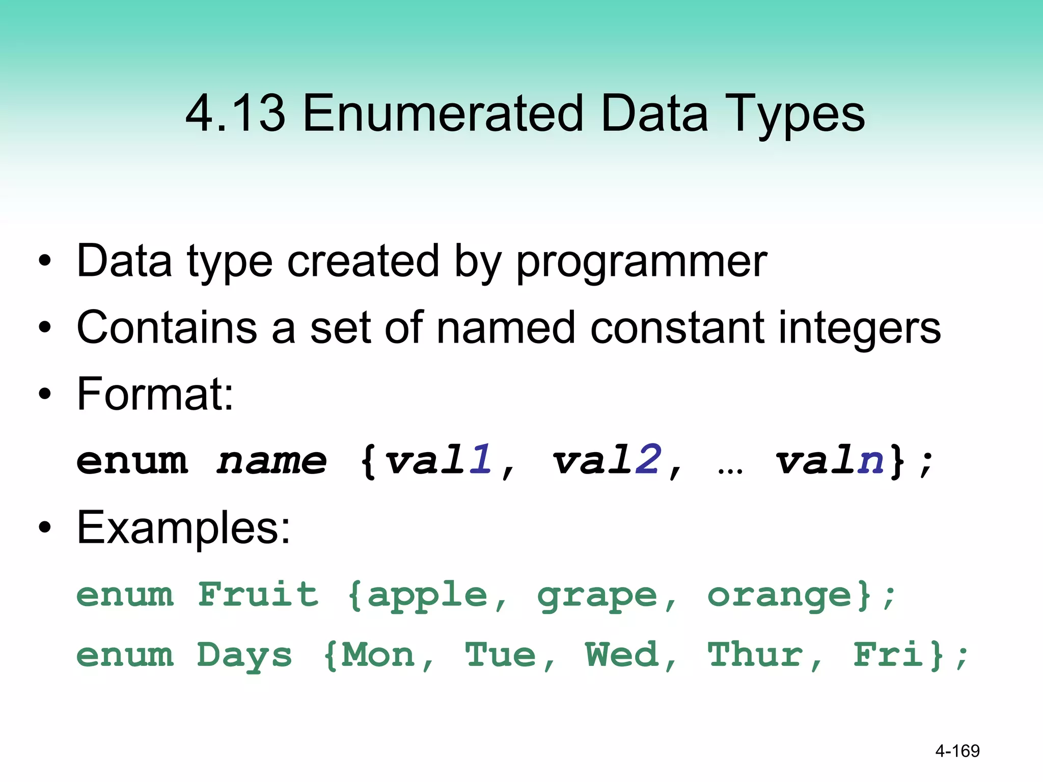 4.13 Enumerated Data Types
• Data type created by programmer
• Contains a set of named constant integers
• Format:
enum name {val1, val2, … valn};
• Examples:
enum Fruit {apple, grape, orange};
enum Days {Mon, Tue, Wed, Thur, Fri};
4-169
 