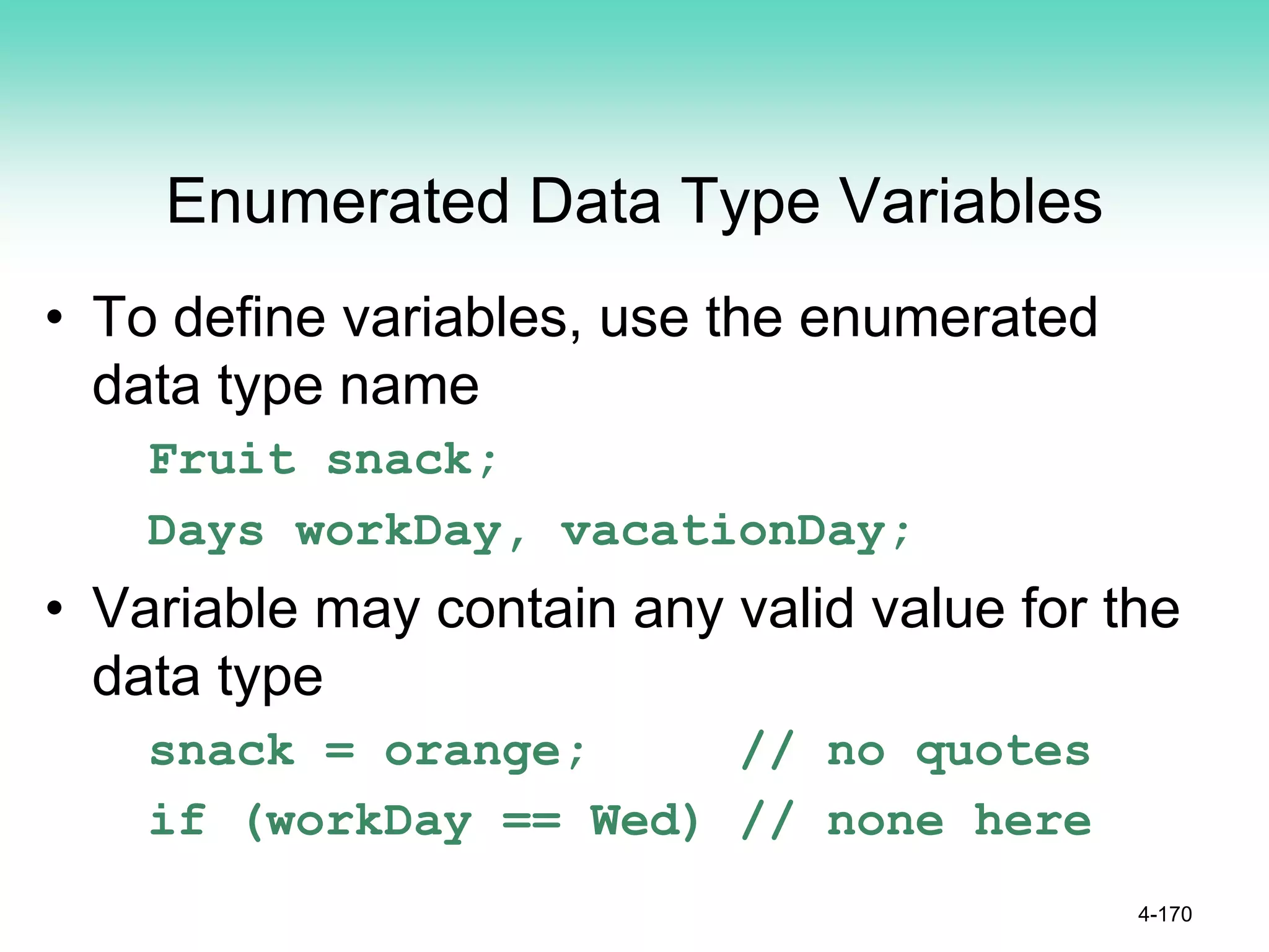 Enumerated Data Type Variables
• To define variables, use the enumerated
data type name
Fruit snack;
Days workDay, vacationDay;
• Variable may contain any valid value for the
data type
snack = orange; // no quotes
if (workDay == Wed) // none here
4-170
 