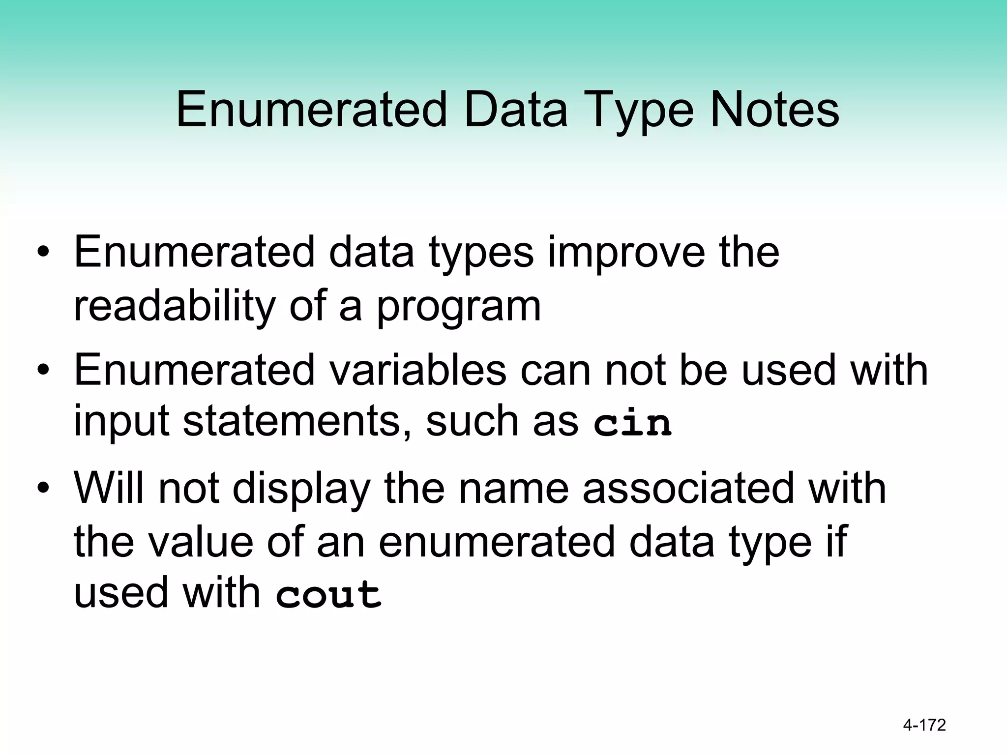 Enumerated Data Type Notes
• Enumerated data types improve the
readability of a program
• Enumerated variables can not be used with
input statements, such as cin
• Will not display the name associated with
the value of an enumerated data type if
used with cout
4-172
 