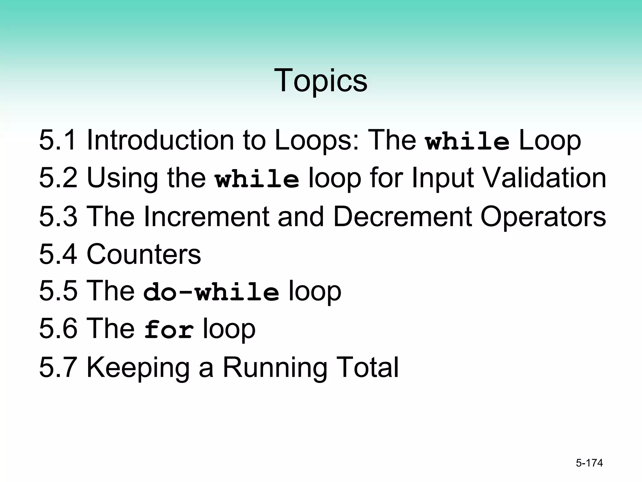Topics
5.1 Introduction to Loops: The while Loop
5.2 Using the while loop for Input Validation
5.3 The Increment and Decrement Operators
5.4 Counters
5.5 The do-while loop
5.6 The for loop
5.7 Keeping a Running Total
5-174
 