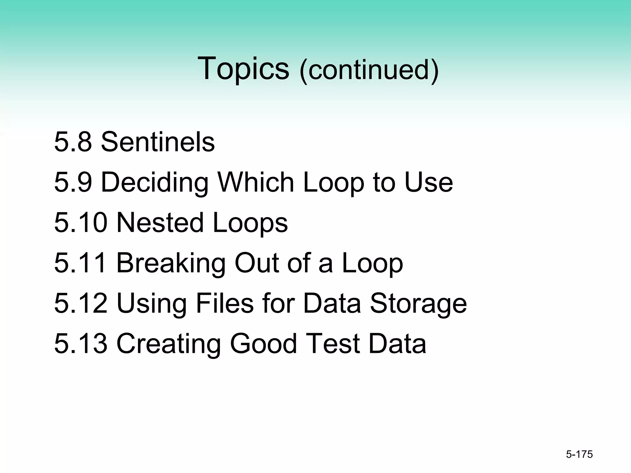Topics (continued)
5.8 Sentinels
5.9 Deciding Which Loop to Use
5.10 Nested Loops
5.11 Breaking Out of a Loop
5.12 Using Files for Data Storage
5.13 Creating Good Test Data
5-175
 