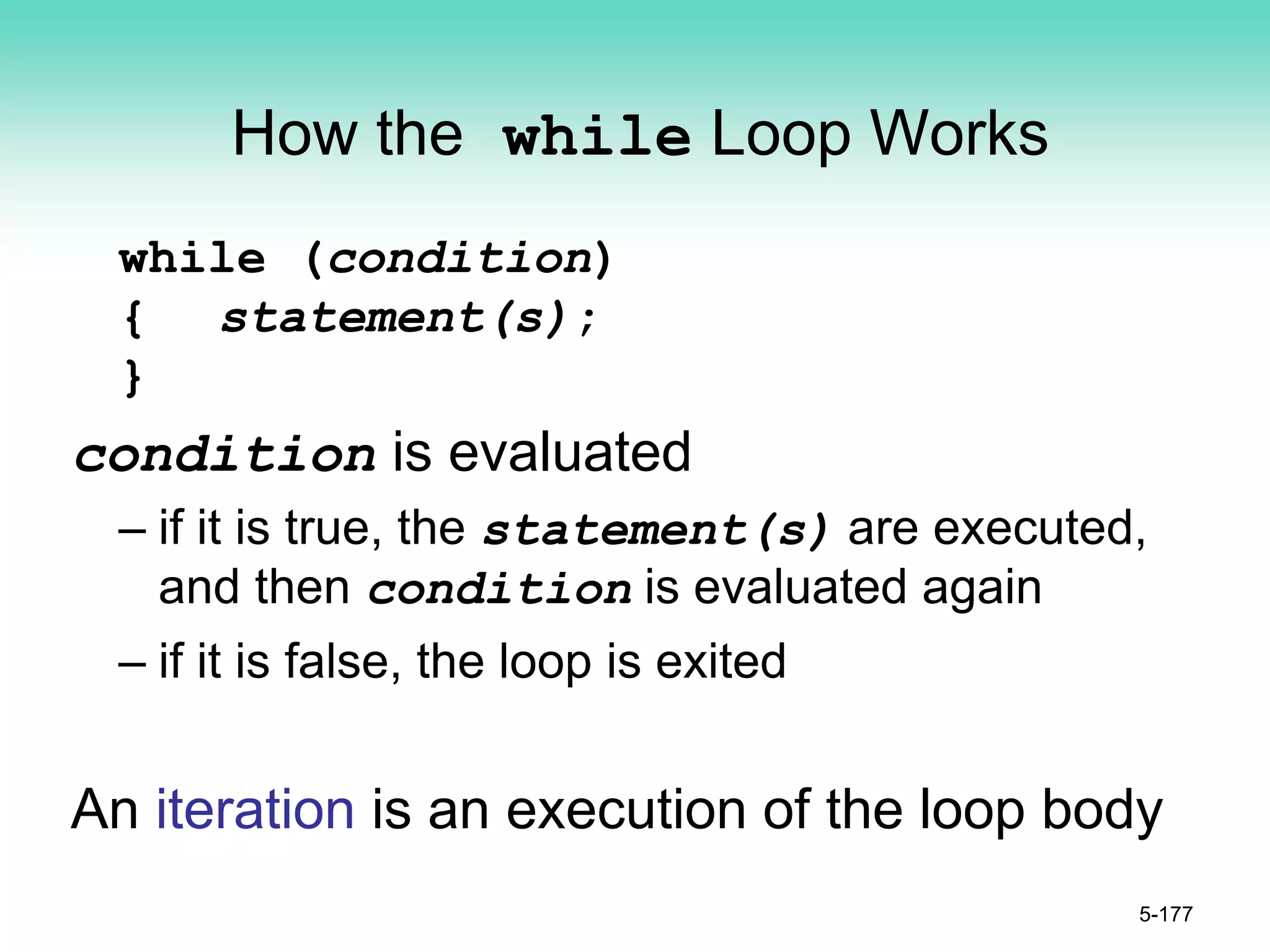 How the while Loop Works
while (condition)
{ statement(s);
}
condition is evaluated
– if it is true, the statement(s) are executed,
and then condition is evaluated again
– if it is false, the loop is exited
An iteration is an execution of the loop body
5-177
 