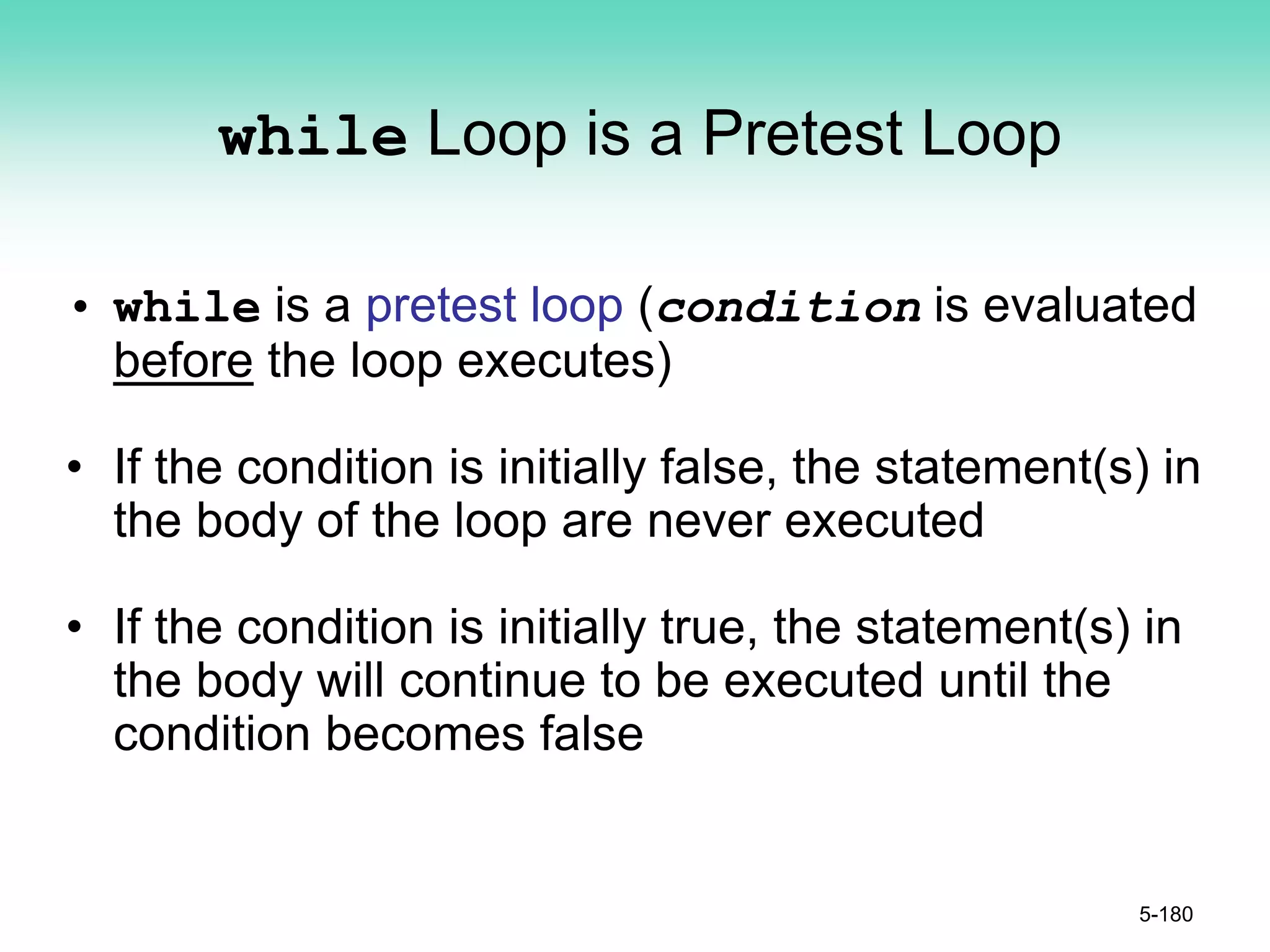 while Loop is a Pretest Loop
• while is a pretest loop (condition is evaluated
before the loop executes)
• If the condition is initially false, the statement(s) in
the body of the loop are never executed
• If the condition is initially true, the statement(s) in
the body will continue to be executed until the
condition becomes false
5-180
 