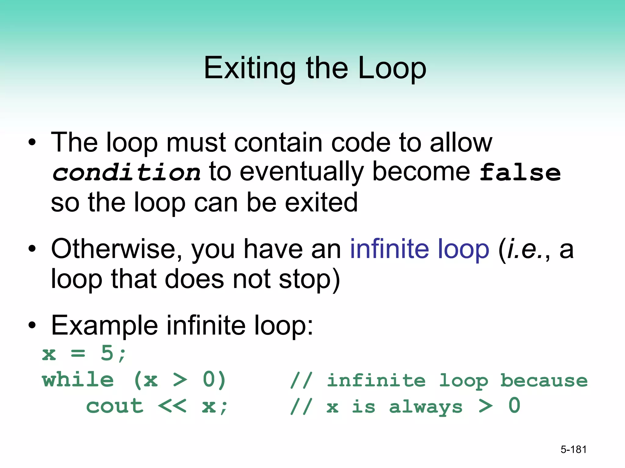 Exiting the Loop
• The loop must contain code to allow
condition to eventually become false
so the loop can be exited
• Otherwise, you have an infinite loop (i.e., a
loop that does not stop)
• Example infinite loop:
x = 5;
while (x > 0) // infinite loop because
cout << x; // x is always > 0
5-181
 