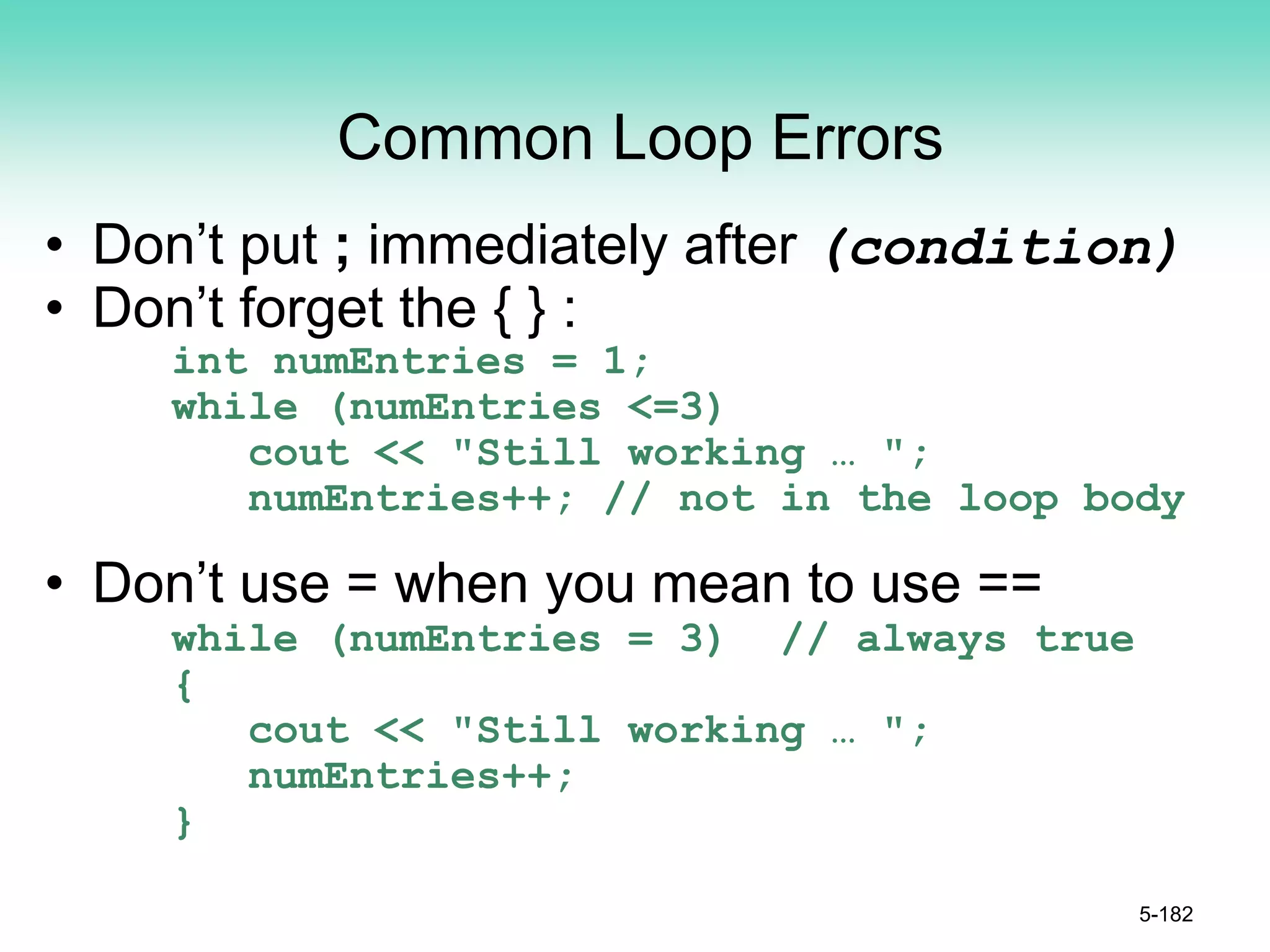 Common Loop Errors
• Don’t put ; immediately after (condition)
• Don’t forget the { } :
int numEntries = 1;
while (numEntries <=3)
cout << "Still working … ";
numEntries++; // not in the loop body
• Don’t use = when you mean to use ==
while (numEntries = 3) // always true
{
cout << "Still working … ";
numEntries++;
}
5-182
 