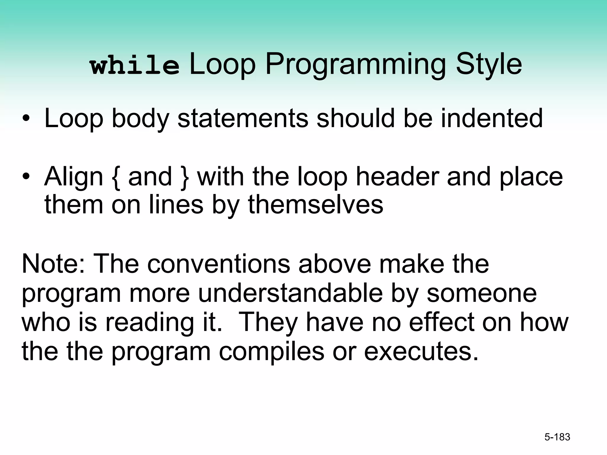 while Loop Programming Style
• Loop body statements should be indented
• Align { and } with the loop header and place
them on lines by themselves
Note: The conventions above make the
program more understandable by someone
who is reading it. They have no effect on how
the the program compiles or executes.
5-183
 