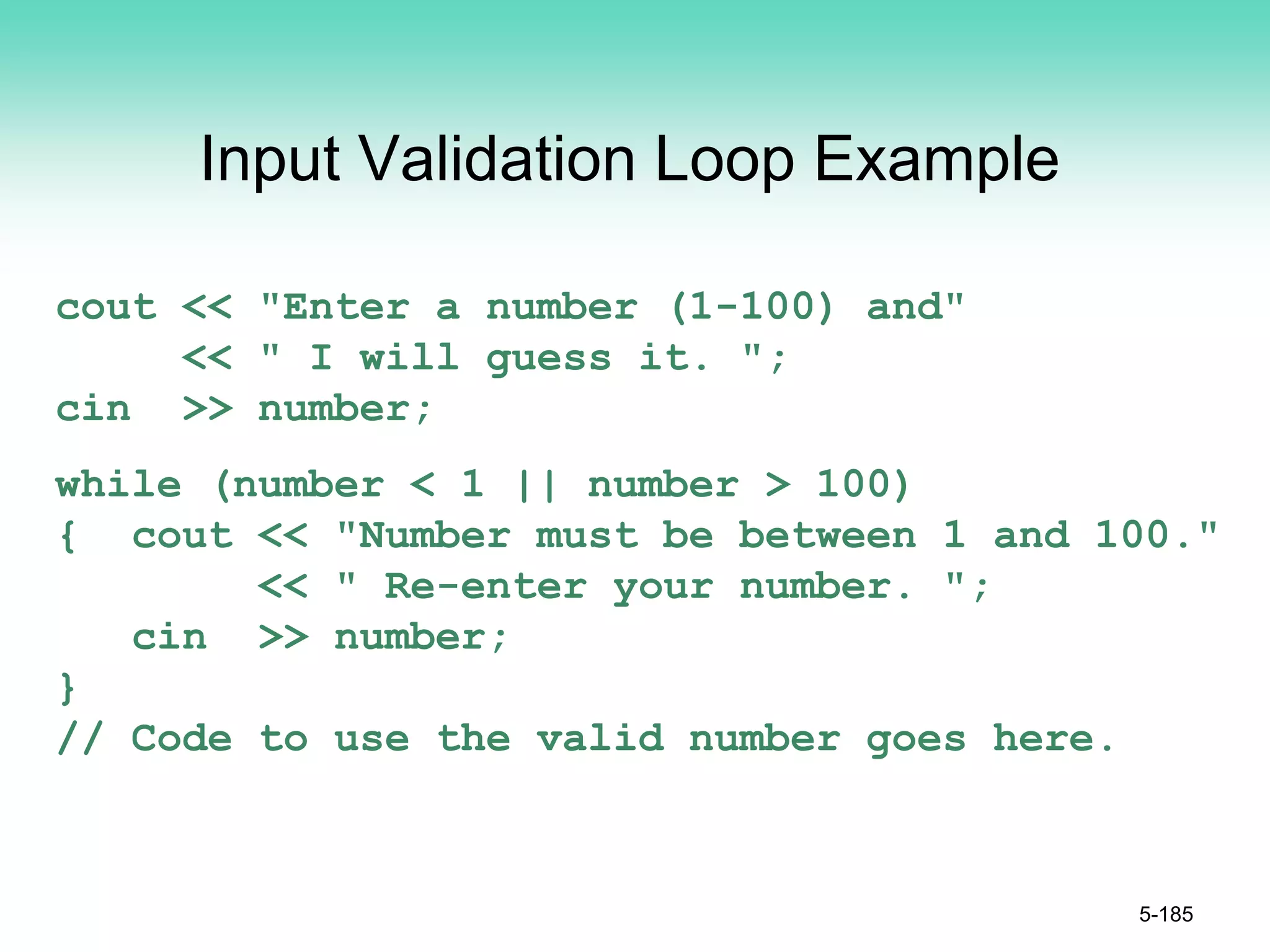 Input Validation Loop Example
cout << "Enter a number (1-100) and"
<< " I will guess it. ";
cin >> number;
while (number < 1 || number > 100)
{ cout << "Number must be between 1 and 100."
<< " Re-enter your number. ";
cin >> number;
}
// Code to use the valid number goes here.
5-185
 