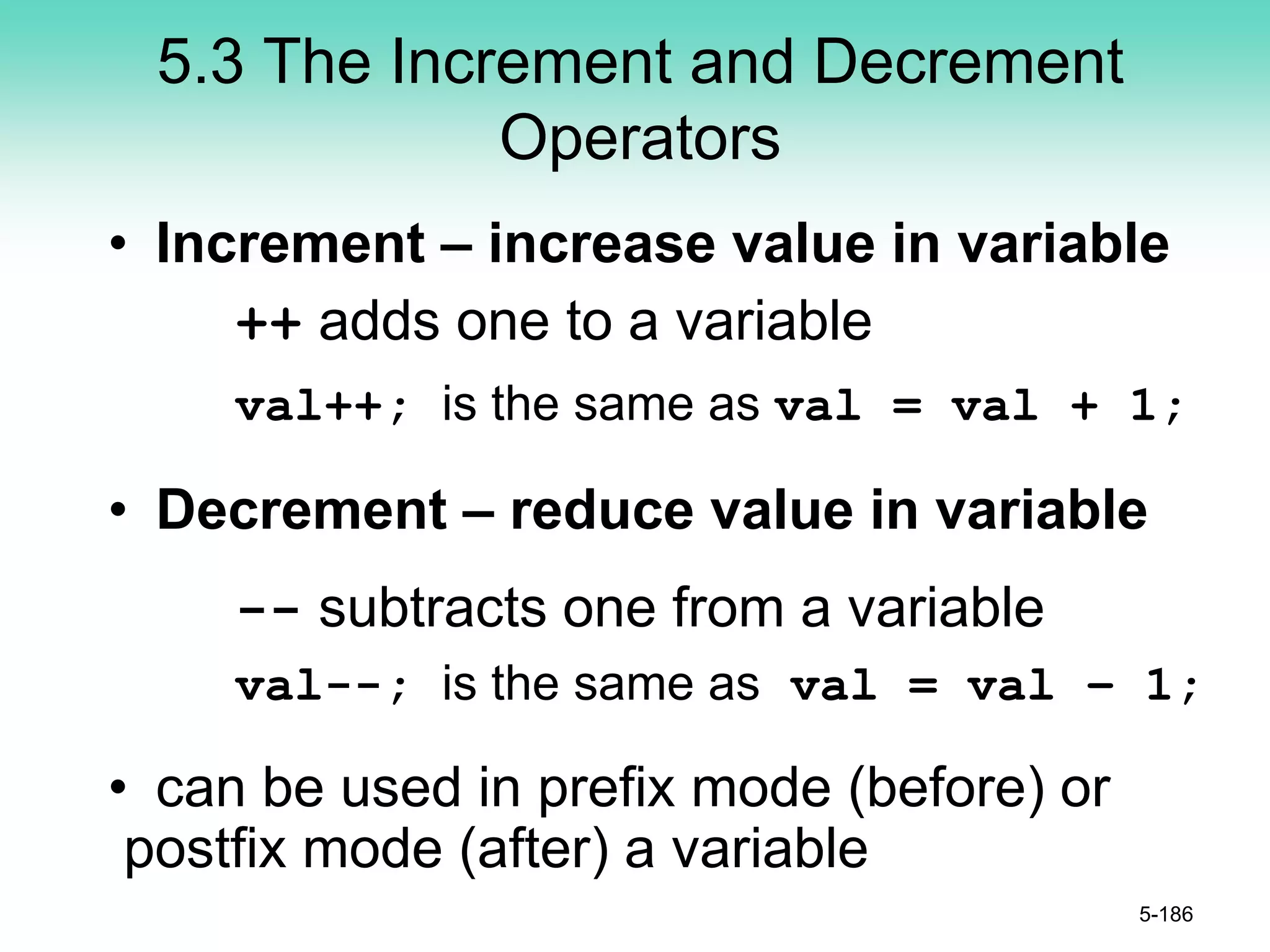 5.3 The Increment and Decrement
Operators
• Increment – increase value in variable
++ adds one to a variable
val++; is the same as val = val + 1;
• Decrement – reduce value in variable
-- subtracts one from a variable
val--; is the same as val = val – 1;
• can be used in prefix mode (before) or
postfix mode (after) a variable
5-186
 