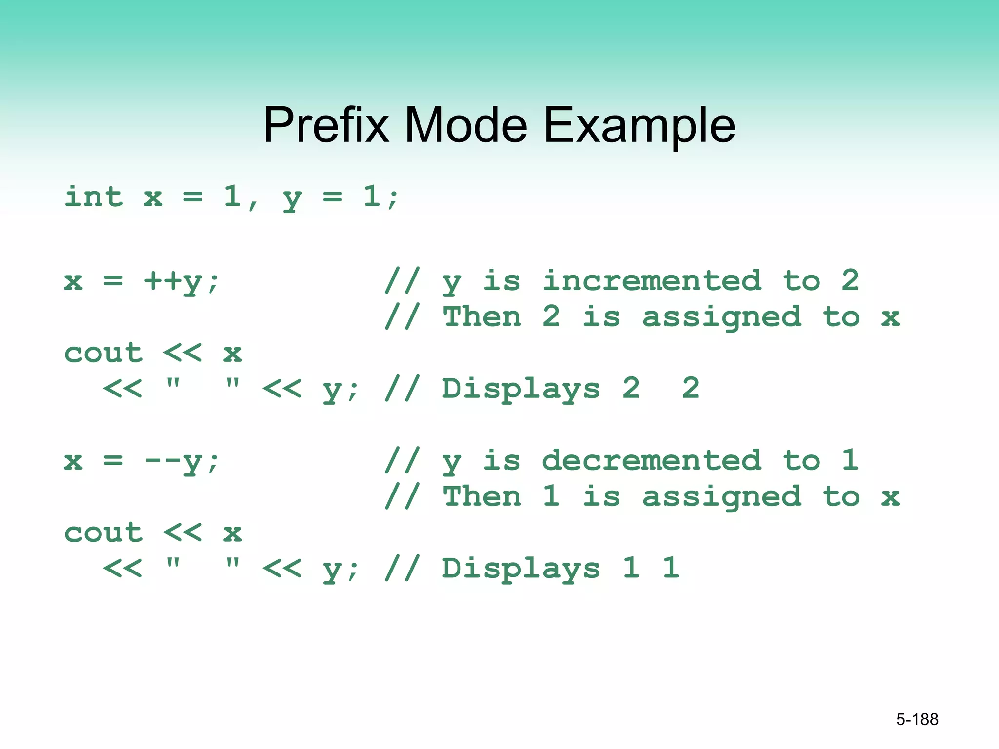Prefix Mode Example
int x = 1, y = 1;
x = ++y; // y is incremented to 2
// Then 2 is assigned to x
cout << x
<< " " << y; // Displays 2 2
x = --y; // y is decremented to 1
// Then 1 is assigned to x
cout << x
<< " " << y; // Displays 1 1
5-188
 