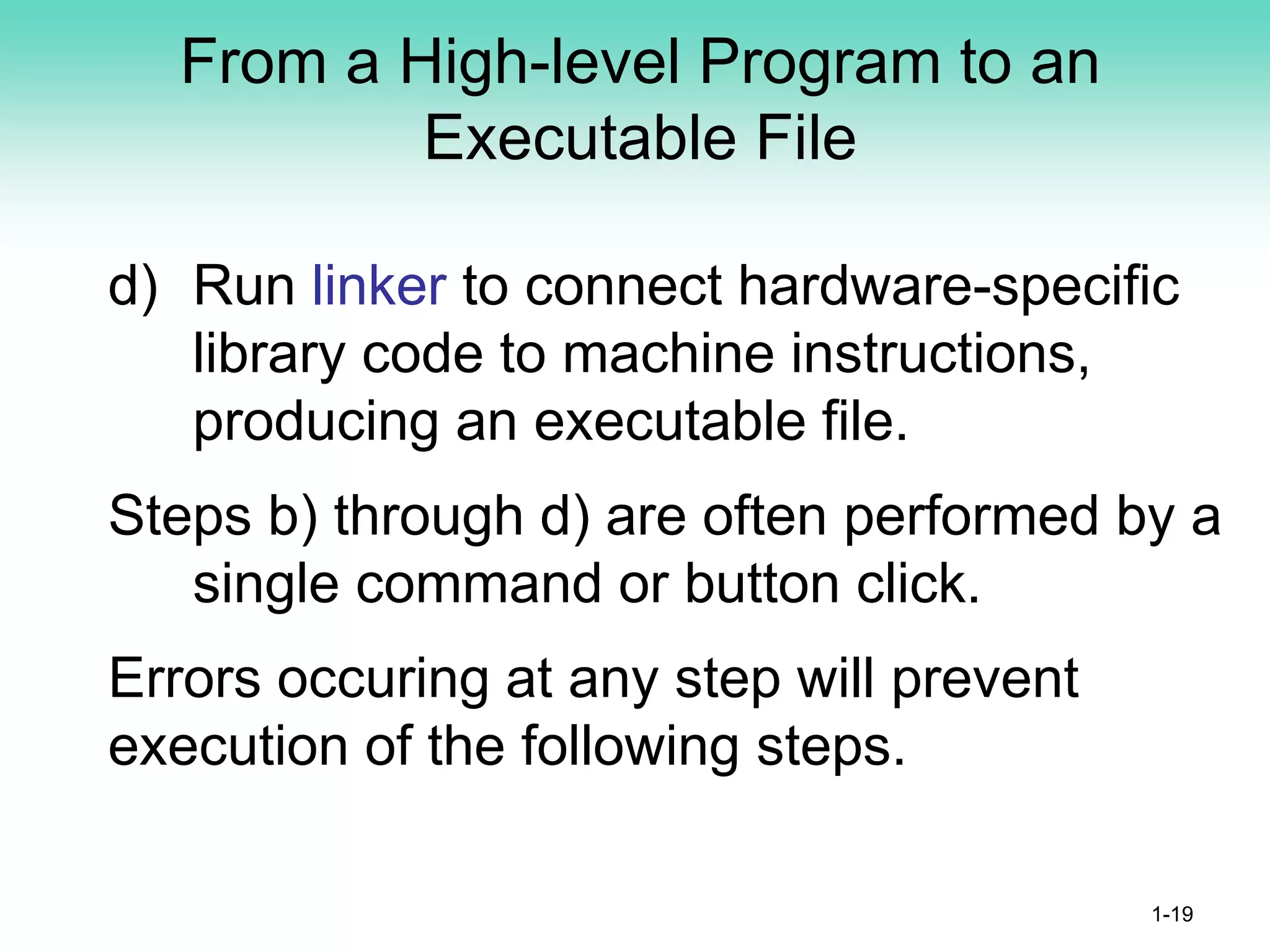 From a High-level Program to an
Executable File
d) Run linker to connect hardware-specific
library code to machine instructions,
producing an executable file.
Steps b) through d) are often performed by a
single command or button click.
Errors occuring at any step will prevent
execution of the following steps.
1-19
 