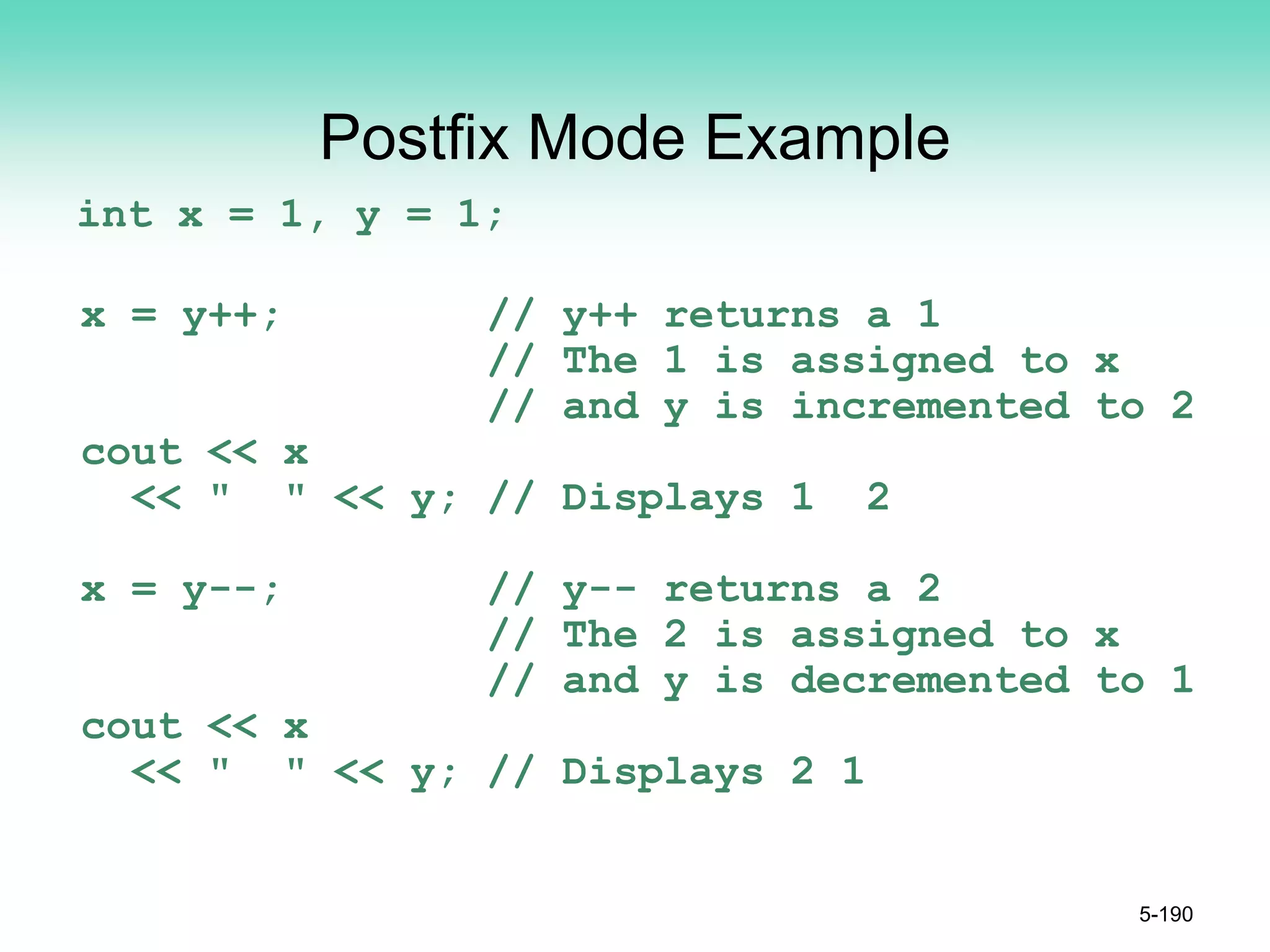 Postfix Mode Example
int x = 1, y = 1;
x = y++; // y++ returns a 1
// The 1 is assigned to x
// and y is incremented to 2
cout << x
<< " " << y; // Displays 1 2
x = y--; // y-- returns a 2
// The 2 is assigned to x
// and y is decremented to 1
cout << x
<< " " << y; // Displays 2 1
5-190
 