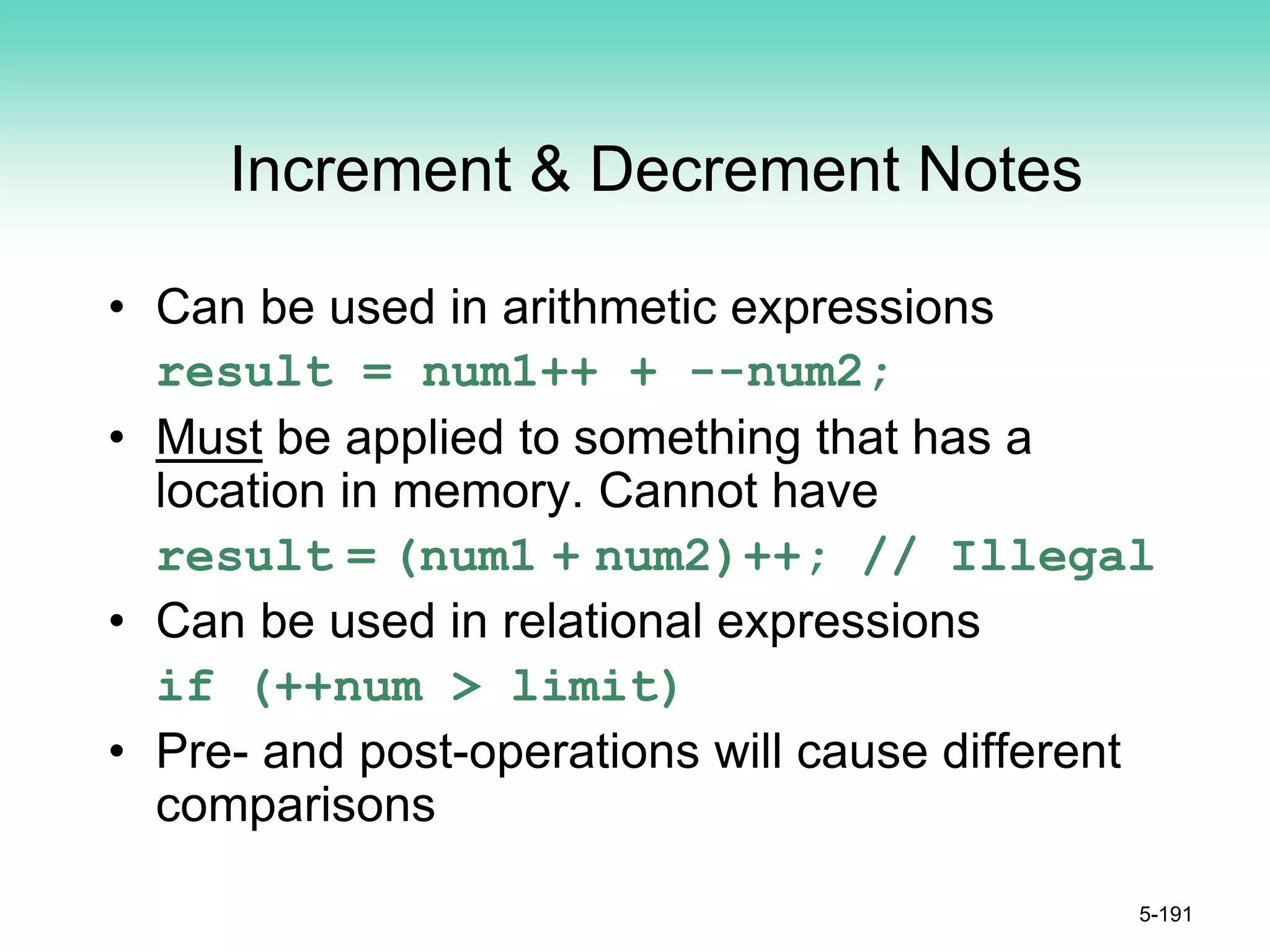 Increment & Decrement Notes
• Can be used in arithmetic expressions
result = num1++ + --num2;
• Must be applied to something that has a
location in memory. Cannot have
result = (num1 + num2)++; // Illegal
• Can be used in relational expressions
if (++num > limit)
• Pre- and post-operations will cause different
comparisons
5-191
 