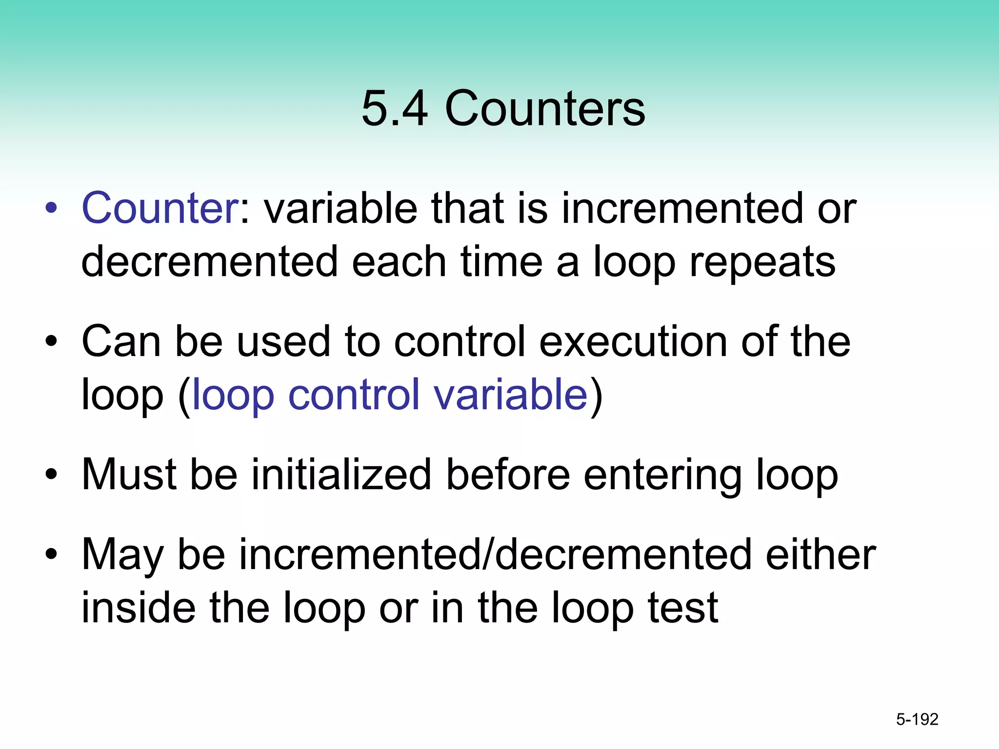 5.4 Counters
• Counter: variable that is incremented or
decremented each time a loop repeats
• Can be used to control execution of the
loop (loop control variable)
• Must be initialized before entering loop
• May be incremented/decremented either
inside the loop or in the loop test
5-192
 