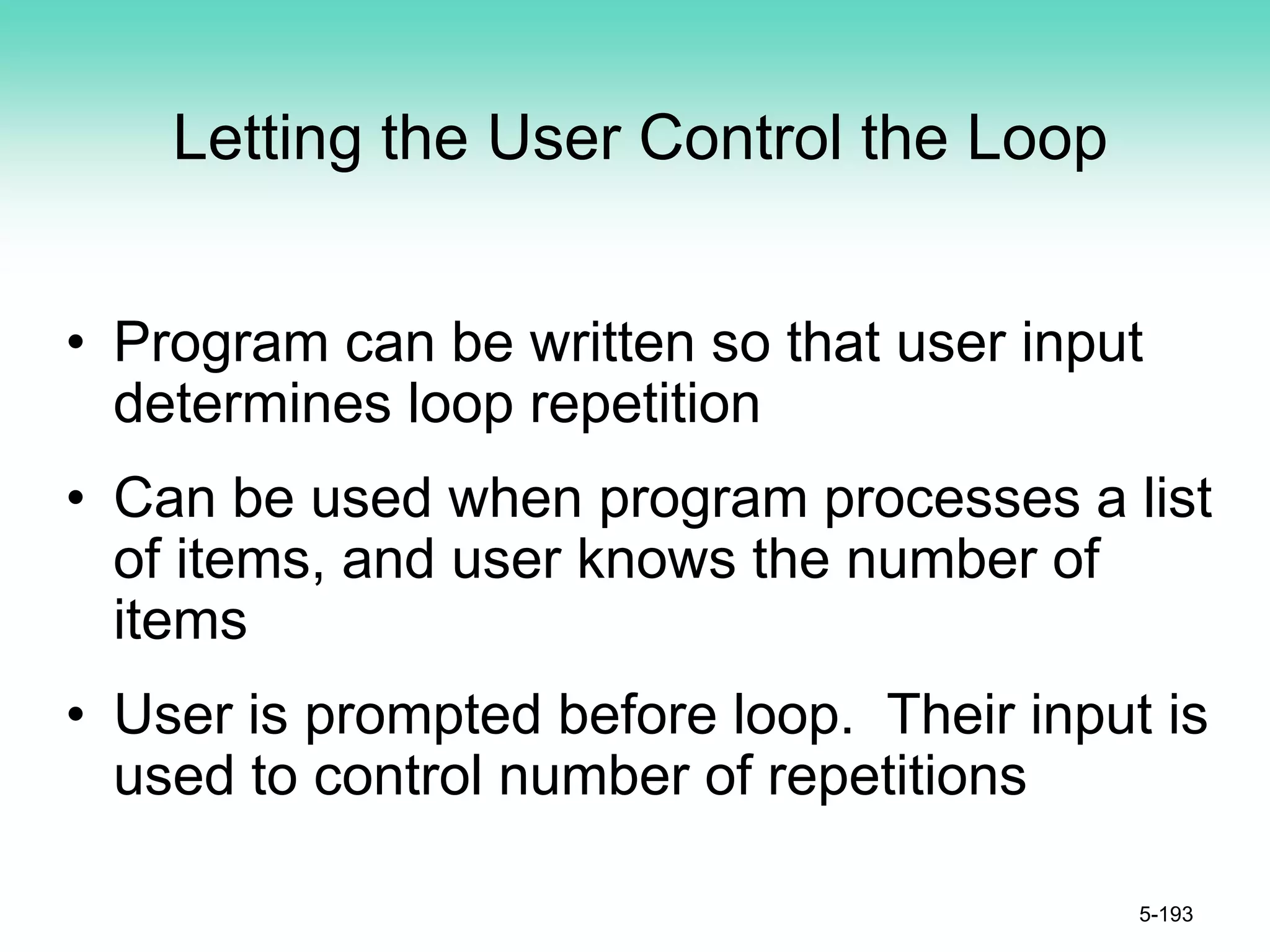 Letting the User Control the Loop
• Program can be written so that user input
determines loop repetition
• Can be used when program processes a list
of items, and user knows the number of
items
• User is prompted before loop. Their input is
used to control number of repetitions
5-193
 