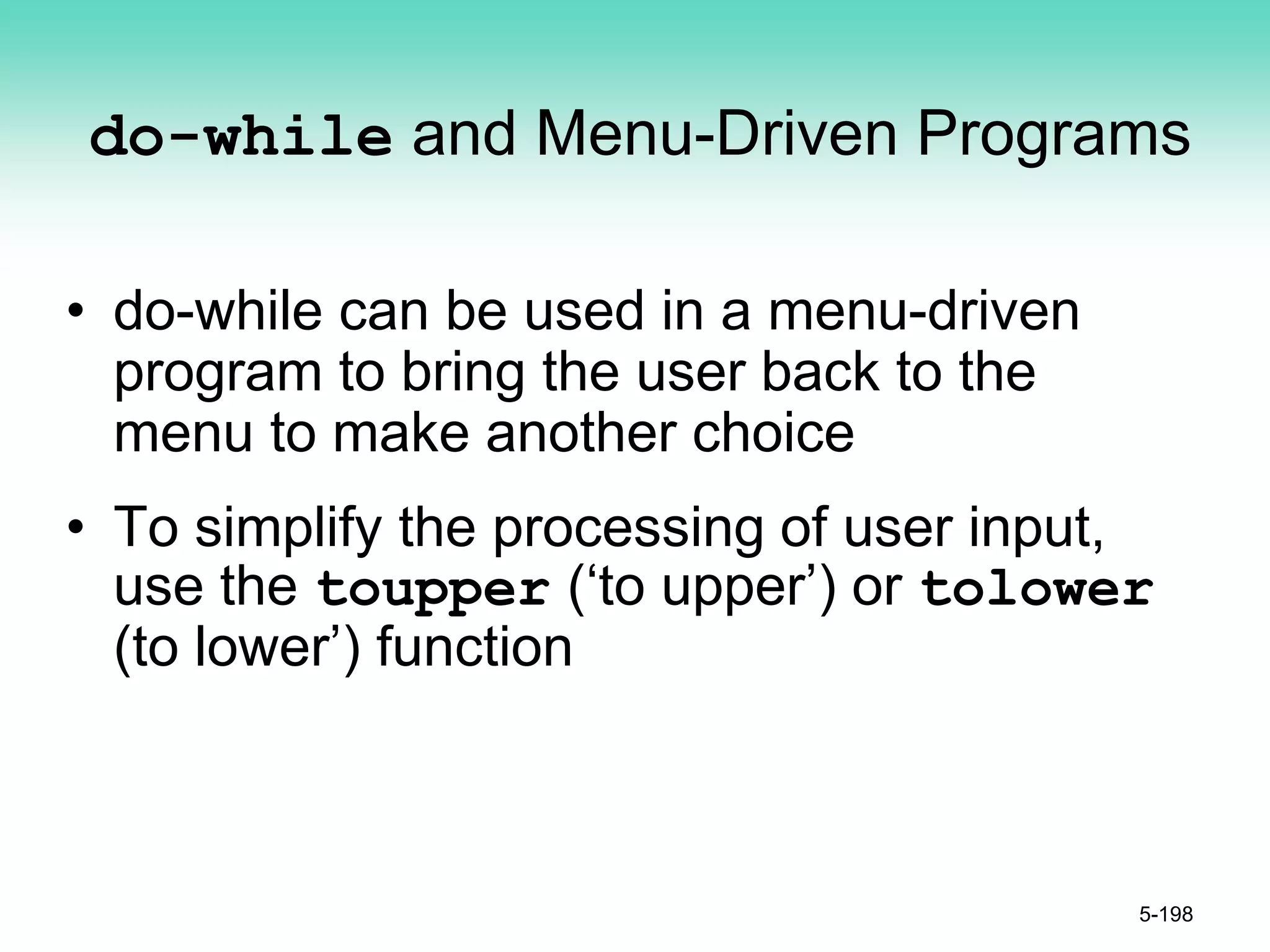 do-while and Menu-Driven Programs
• do-while can be used in a menu-driven
program to bring the user back to the
menu to make another choice
• To simplify the processing of user input,
use the toupper (‘to upper’) or tolower
(to lower’) function
5-198
 