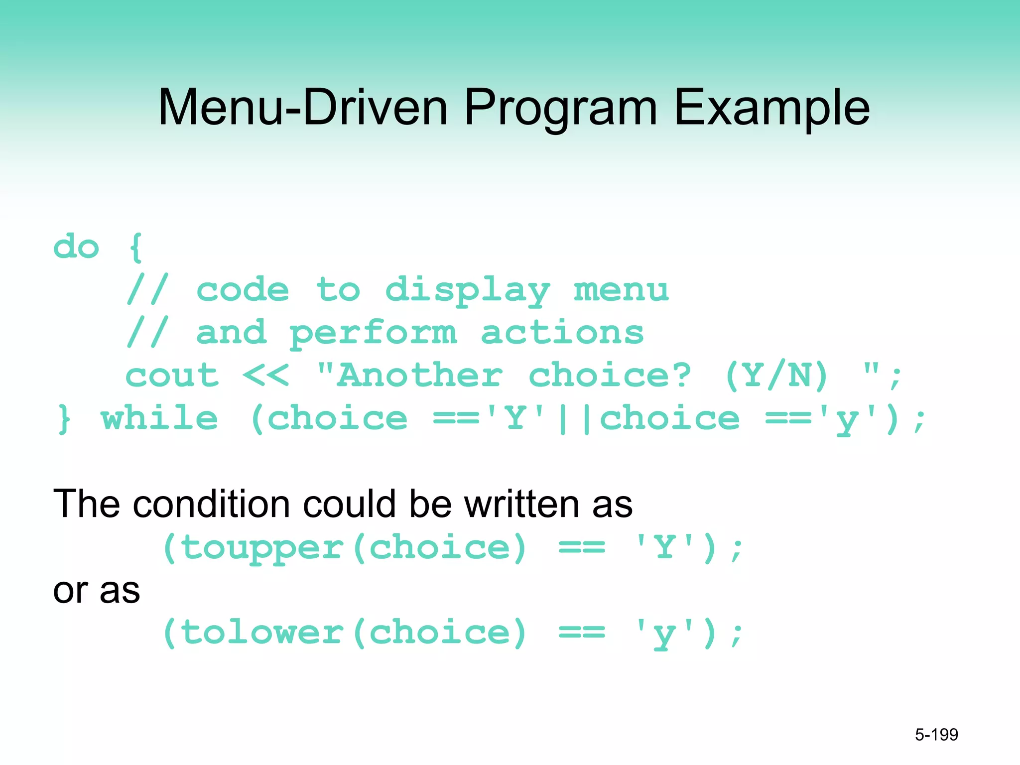 Menu-Driven Program Example
do {
// code to display menu
// and perform actions
cout << "Another choice? (Y/N) ";
} while (choice =='Y'||choice =='y');
The condition could be written as
(toupper(choice) == 'Y');
or as
(tolower(choice) == 'y');
5-199
 
