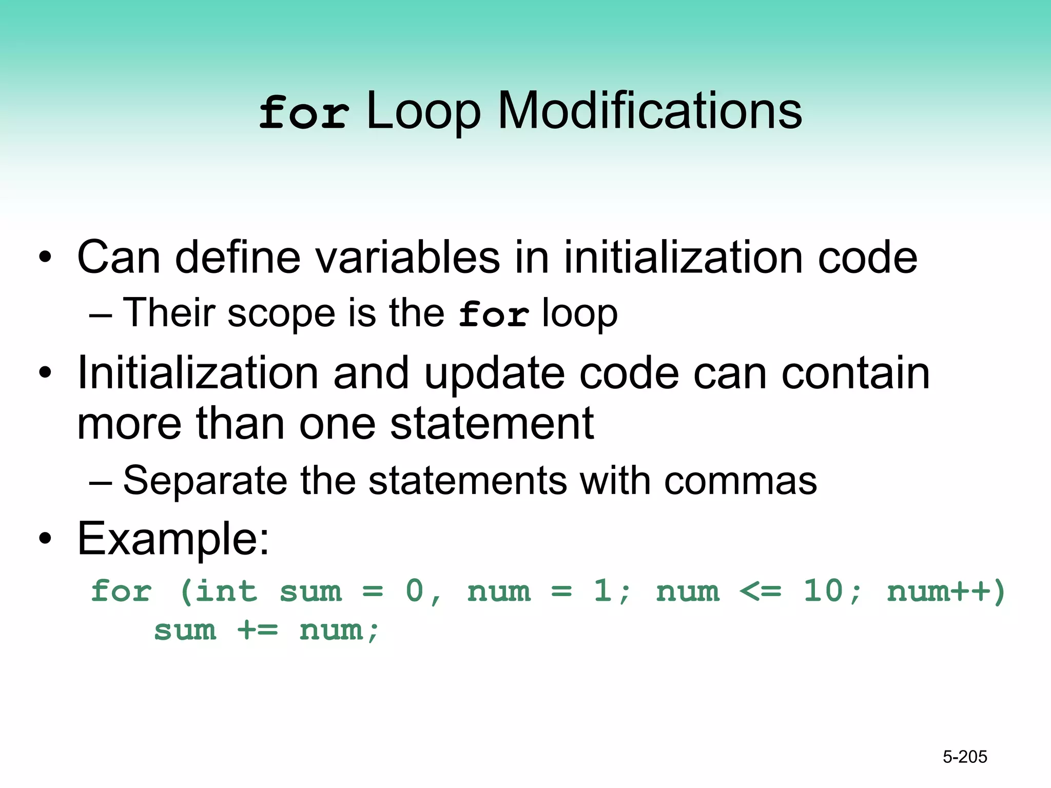 for Loop Modifications
• Can define variables in initialization code
– Their scope is the for loop
• Initialization and update code can contain
more than one statement
– Separate the statements with commas
• Example:
for (int sum = 0, num = 1; num <= 10; num++)
sum += num;
5-205
 
