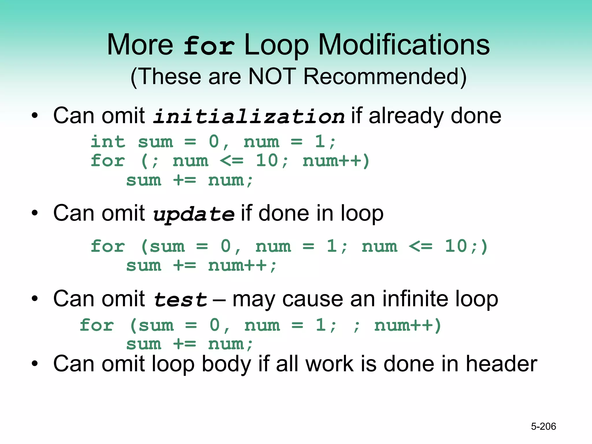 More for Loop Modifications
(These are NOT Recommended)
• Can omit initialization if already done
int sum = 0, num = 1;
for (; num <= 10; num++)
sum += num;
• Can omit update if done in loop
for (sum = 0, num = 1; num <= 10;)
sum += num++;
• Can omit test – may cause an infinite loop
for (sum = 0, num = 1; ; num++)
sum += num;
• Can omit loop body if all work is done in header
5-206
 