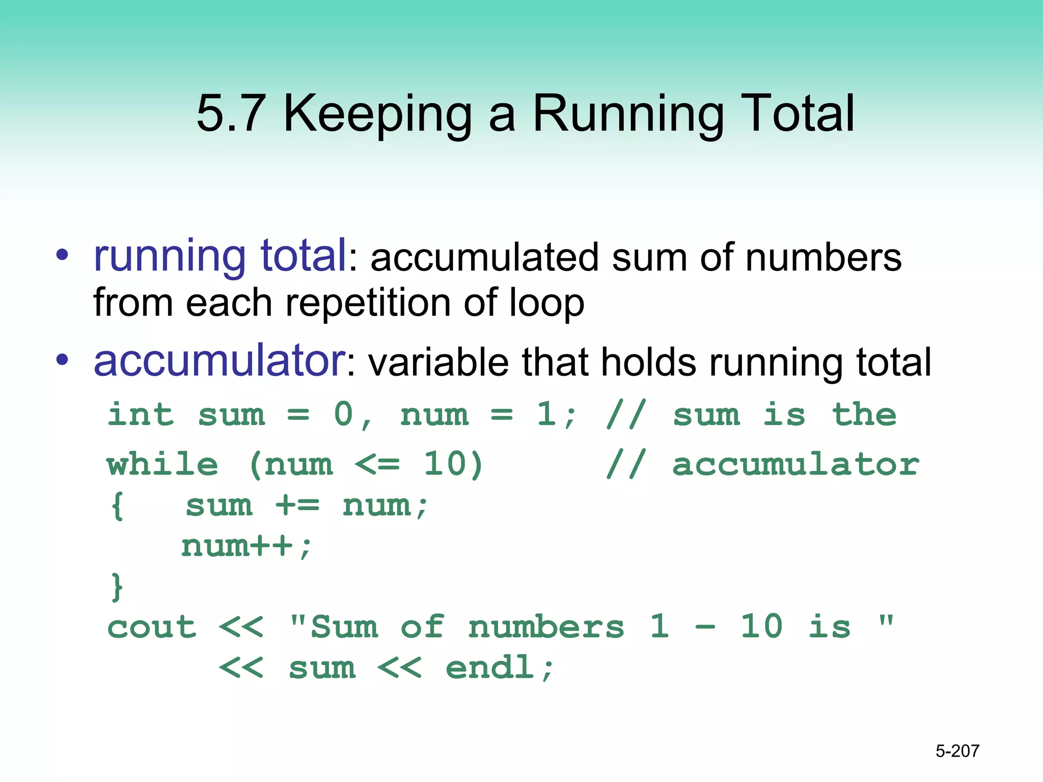5.7 Keeping a Running Total
• running total: accumulated sum of numbers
from each repetition of loop
• accumulator: variable that holds running total
int sum = 0, num = 1; // sum is the
while (num <= 10) // accumulator
{ sum += num;
num++;
}
cout << "Sum of numbers 1 – 10 is "
<< sum << endl;
5-207
 