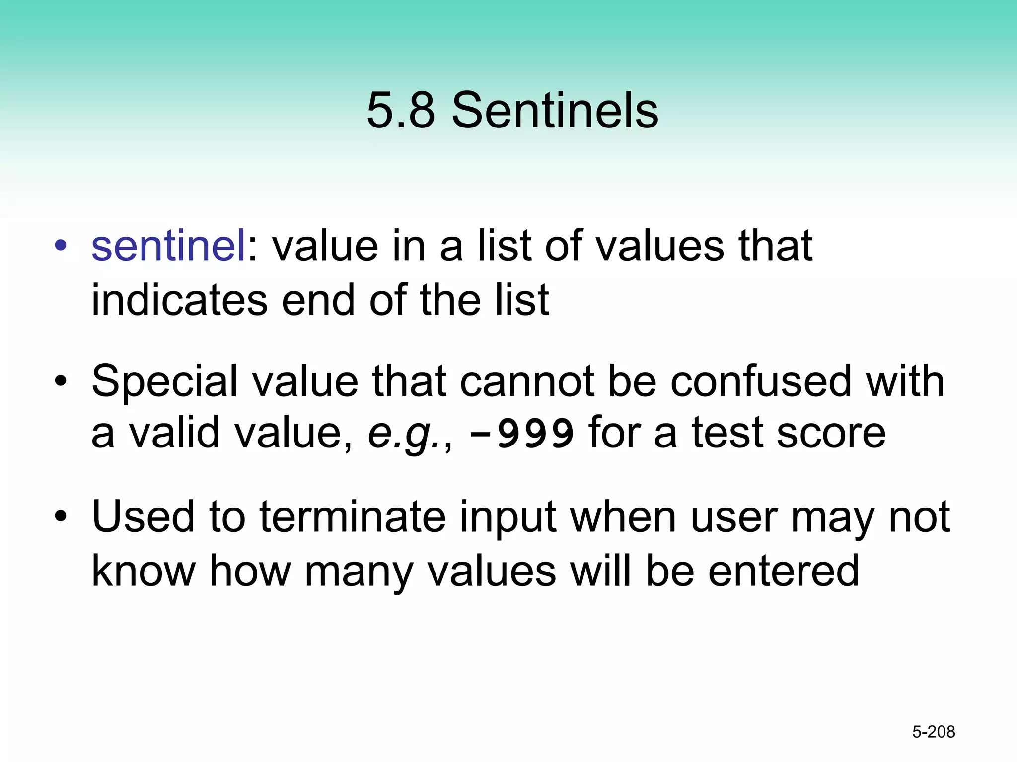 5.8 Sentinels
• sentinel: value in a list of values that
indicates end of the list
• Special value that cannot be confused with
a valid value, e.g., -999 for a test score
• Used to terminate input when user may not
know how many values will be entered
5-208
 