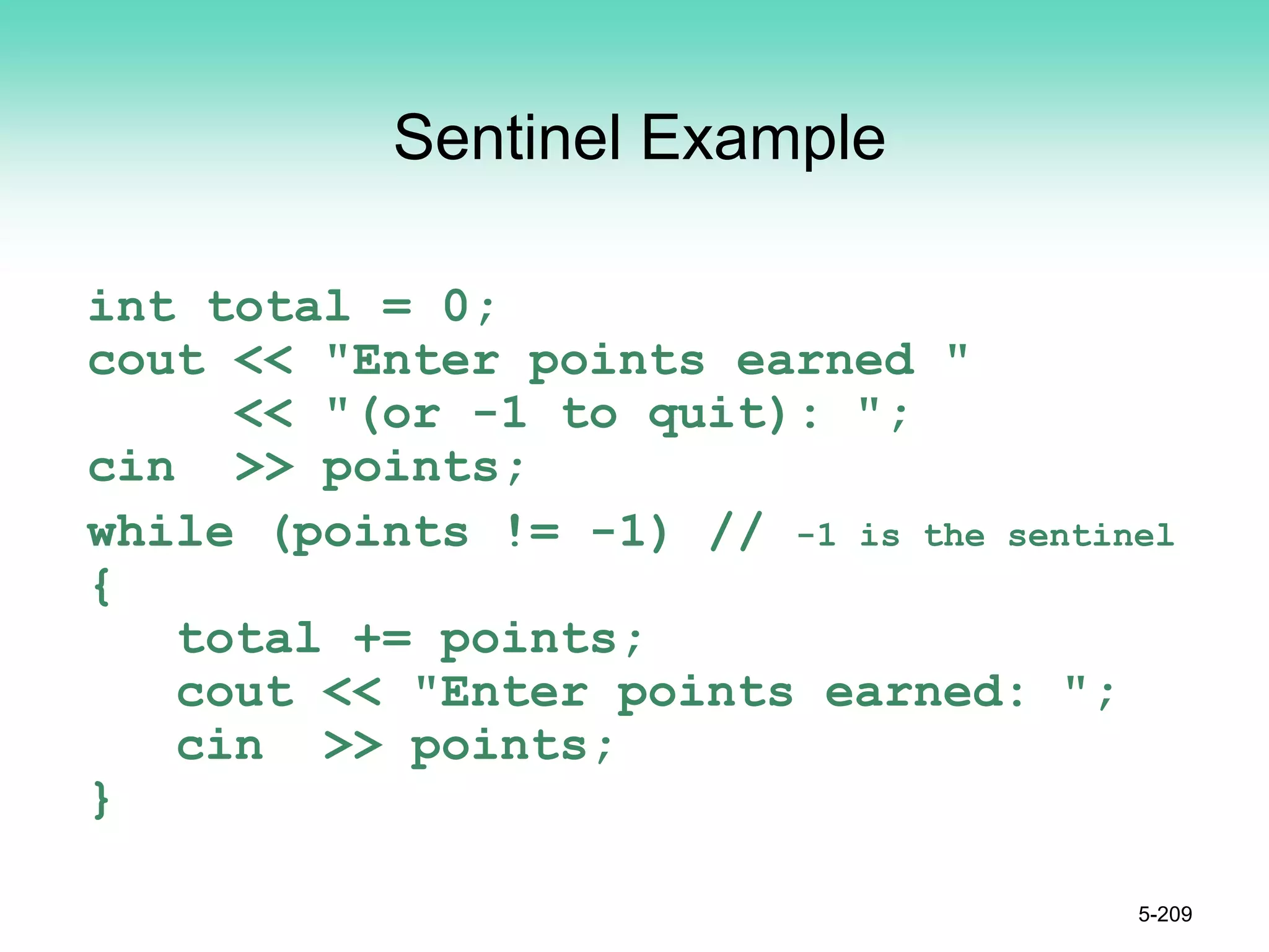 Sentinel Example
int total = 0;
cout << "Enter points earned "
<< "(or -1 to quit): ";
cin >> points;
while (points != -1) // -1 is the sentinel
{
total += points;
cout << "Enter points earned: ";
cin >> points;
}
5-209
 