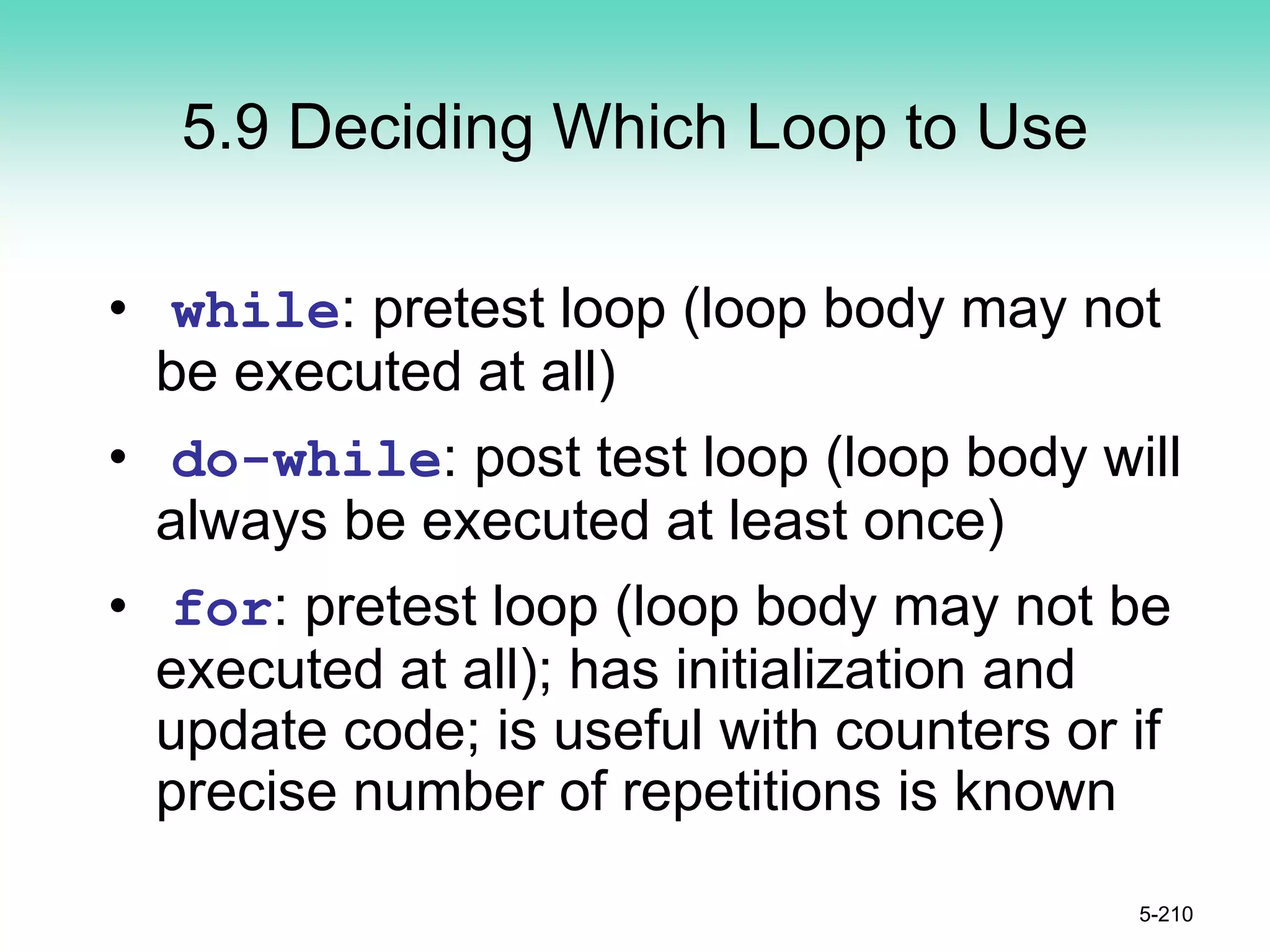 5.9 Deciding Which Loop to Use
• while: pretest loop (loop body may not
be executed at all)
• do-while: post test loop (loop body will
always be executed at least once)
• for: pretest loop (loop body may not be
executed at all); has initialization and
update code; is useful with counters or if
precise number of repetitions is known
5-210
 