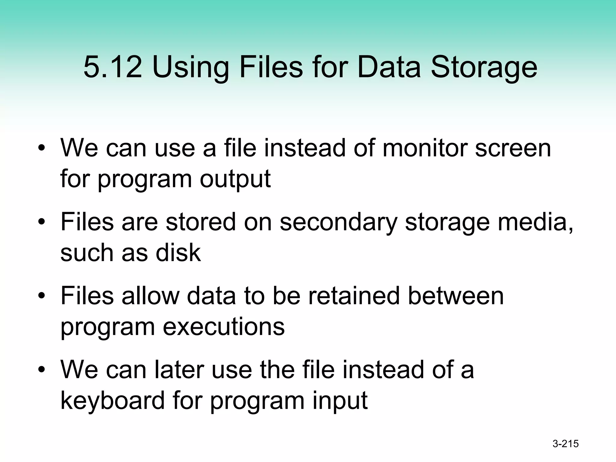 5.12 Using Files for Data Storage
• We can use a file instead of monitor screen
for program output
• Files are stored on secondary storage media,
such as disk
• Files allow data to be retained between
program executions
• We can later use the file instead of a
keyboard for program input
3-215
 