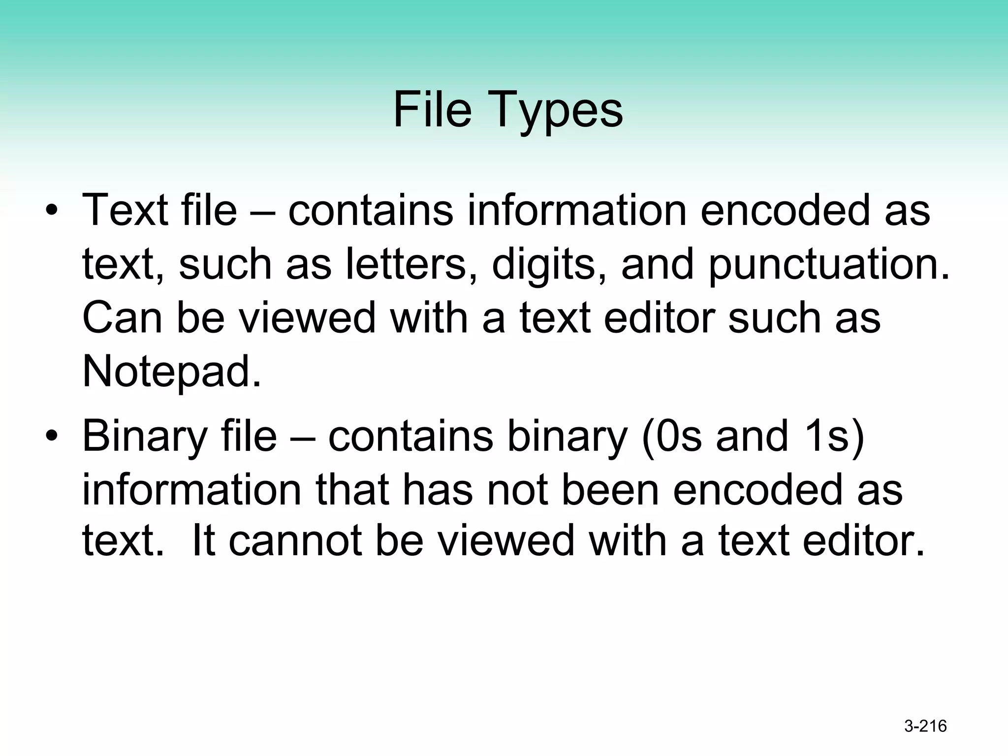 File Types
• Text file – contains information encoded as
text, such as letters, digits, and punctuation.
Can be viewed with a text editor such as
Notepad.
• Binary file – contains binary (0s and 1s)
information that has not been encoded as
text. It cannot be viewed with a text editor.
3-216
 