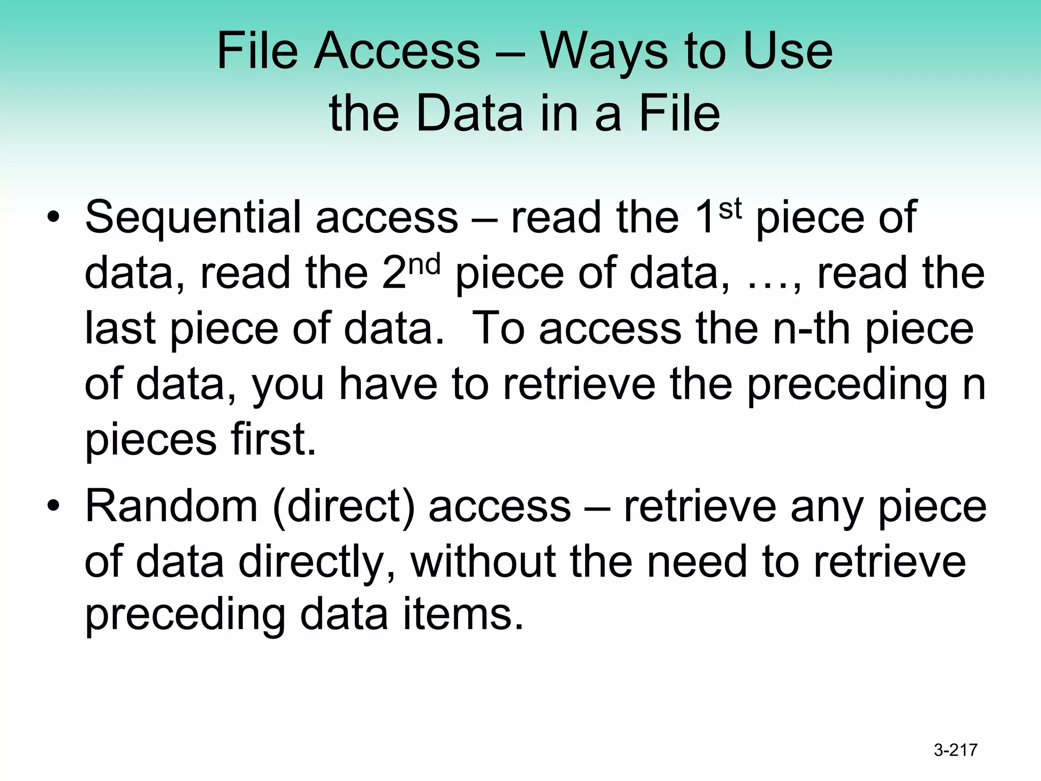 File Access – Ways to Use
the Data in a File
• Sequential access – read the 1st piece of
data, read the 2nd piece of data, …, read the
last piece of data. To access the n-th piece
of data, you have to retrieve the preceding n
pieces first.
• Random (direct) access – retrieve any piece
of data directly, without the need to retrieve
preceding data items.
3-217
 