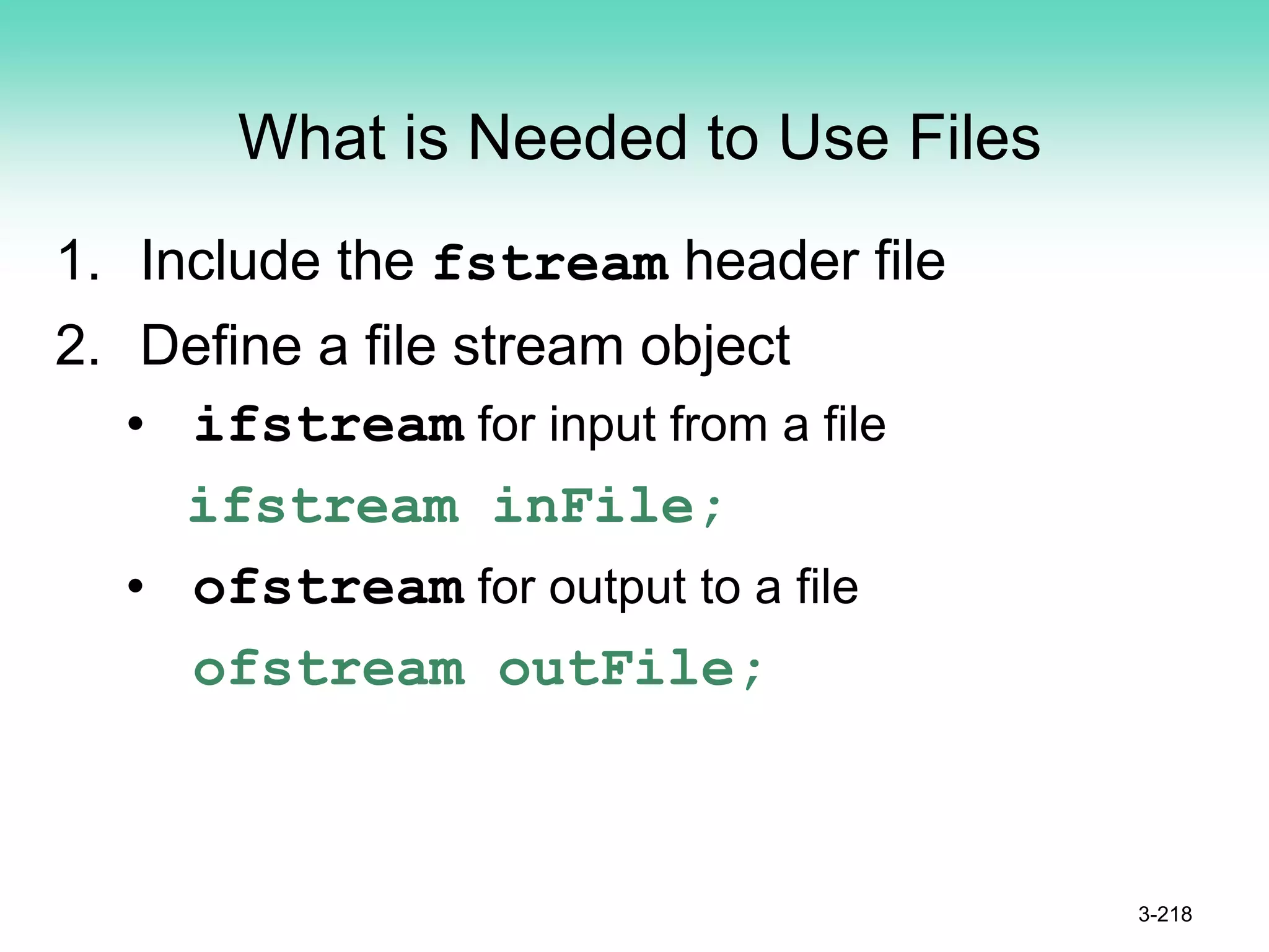 What is Needed to Use Files
1. Include the fstream header file
2. Define a file stream object
• ifstream for input from a file
ifstream inFile;
• ofstream for output to a file
ofstream outFile;
3-218
 