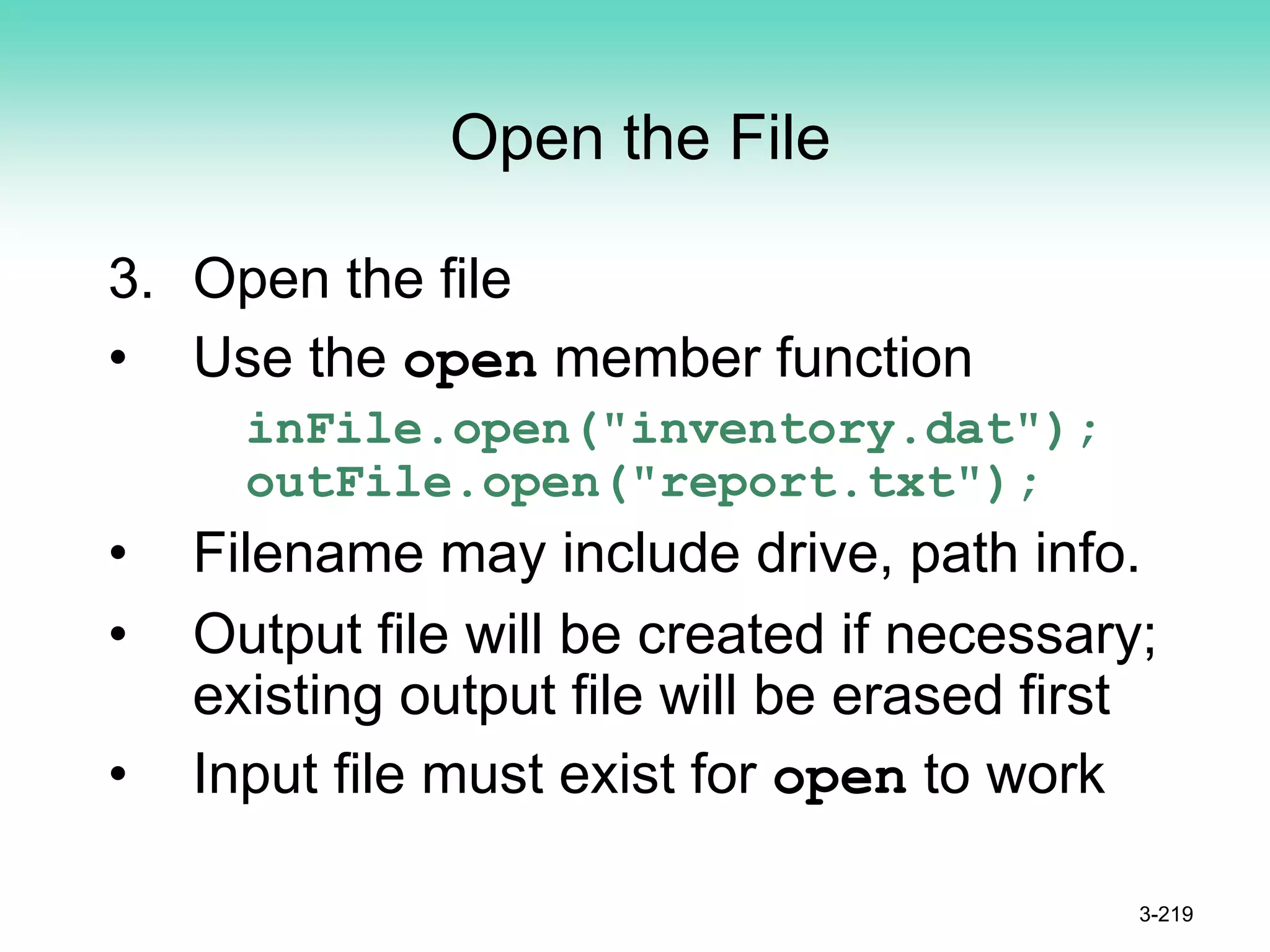 Open the File
3. Open the file
• Use the open member function
inFile.open("inventory.dat");
outFile.open("report.txt");
• Filename may include drive, path info.
• Output file will be created if necessary;
existing output file will be erased first
• Input file must exist for open to work
3-219
 