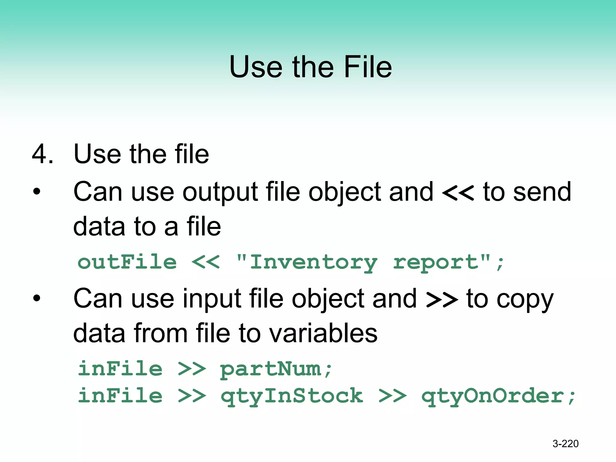 Use the File
4. Use the file
• Can use output file object and << to send
data to a file
outFile << "Inventory report";
• Can use input file object and >> to copy
data from file to variables
inFile >> partNum;
inFile >> qtyInStock >> qtyOnOrder;
3-220
 