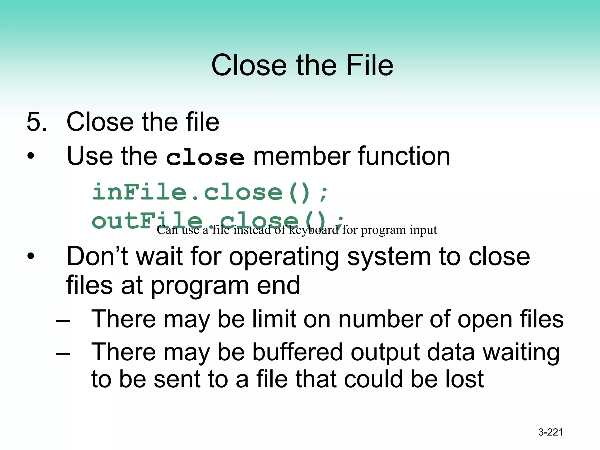 Close the File
5. Close the file
• Use the close member function
inFile.close();
outFile.close();
• Don’t wait for operating system to close
files at program end
– There may be limit on number of open files
– There may be buffered output data waiting
to be sent to a file that could be lost
3-221
Can use a file instead of keyboard for program input
 