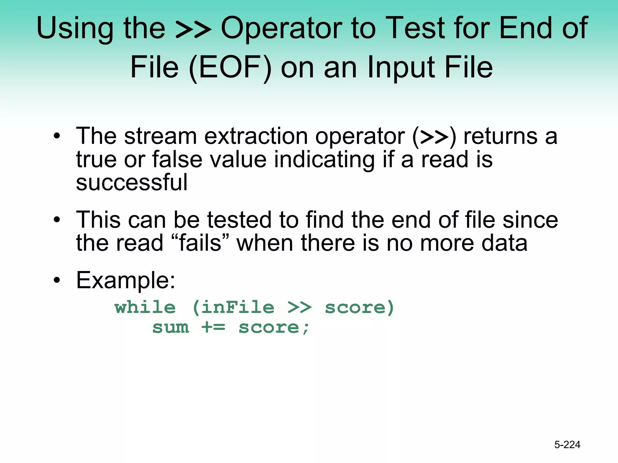 Using the >> Operator to Test for End of
File (EOF) on an Input File
• The stream extraction operator (>>) returns a
true or false value indicating if a read is
successful
• This can be tested to find the end of file since
the read “fails” when there is no more data
• Example:
while (inFile >> score)
sum += score;
5-224
 