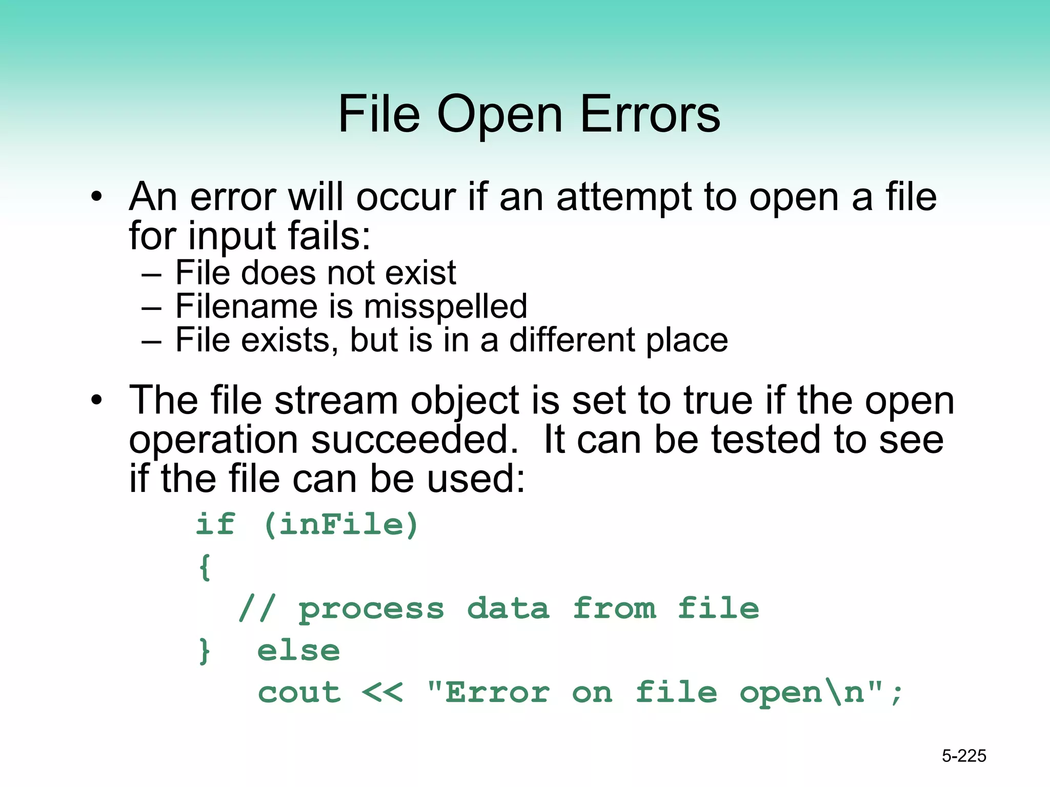 File Open Errors
• An error will occur if an attempt to open a file
for input fails:
– File does not exist
– Filename is misspelled
– File exists, but is in a different place
• The file stream object is set to true if the open
operation succeeded. It can be tested to see
if the file can be used:
if (inFile)
{
// process data from file
} else
cout << "Error on file openn";
5-225
 