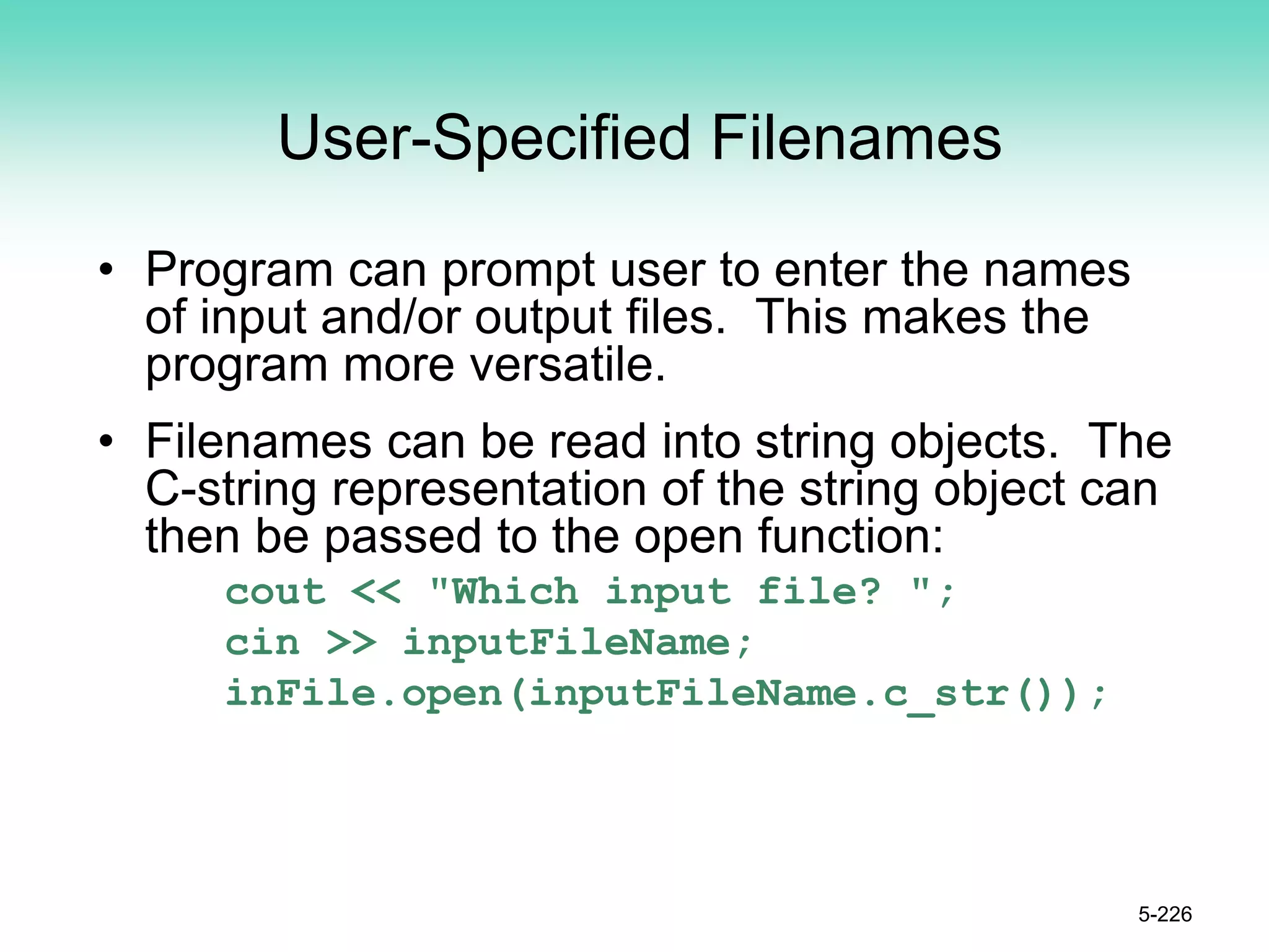 User-Specified Filenames
• Program can prompt user to enter the names
of input and/or output files. This makes the
program more versatile.
• Filenames can be read into string objects. The
C-string representation of the string object can
then be passed to the open function:
cout << "Which input file? ";
cin >> inputFileName;
inFile.open(inputFileName.c_str());
5-226
 