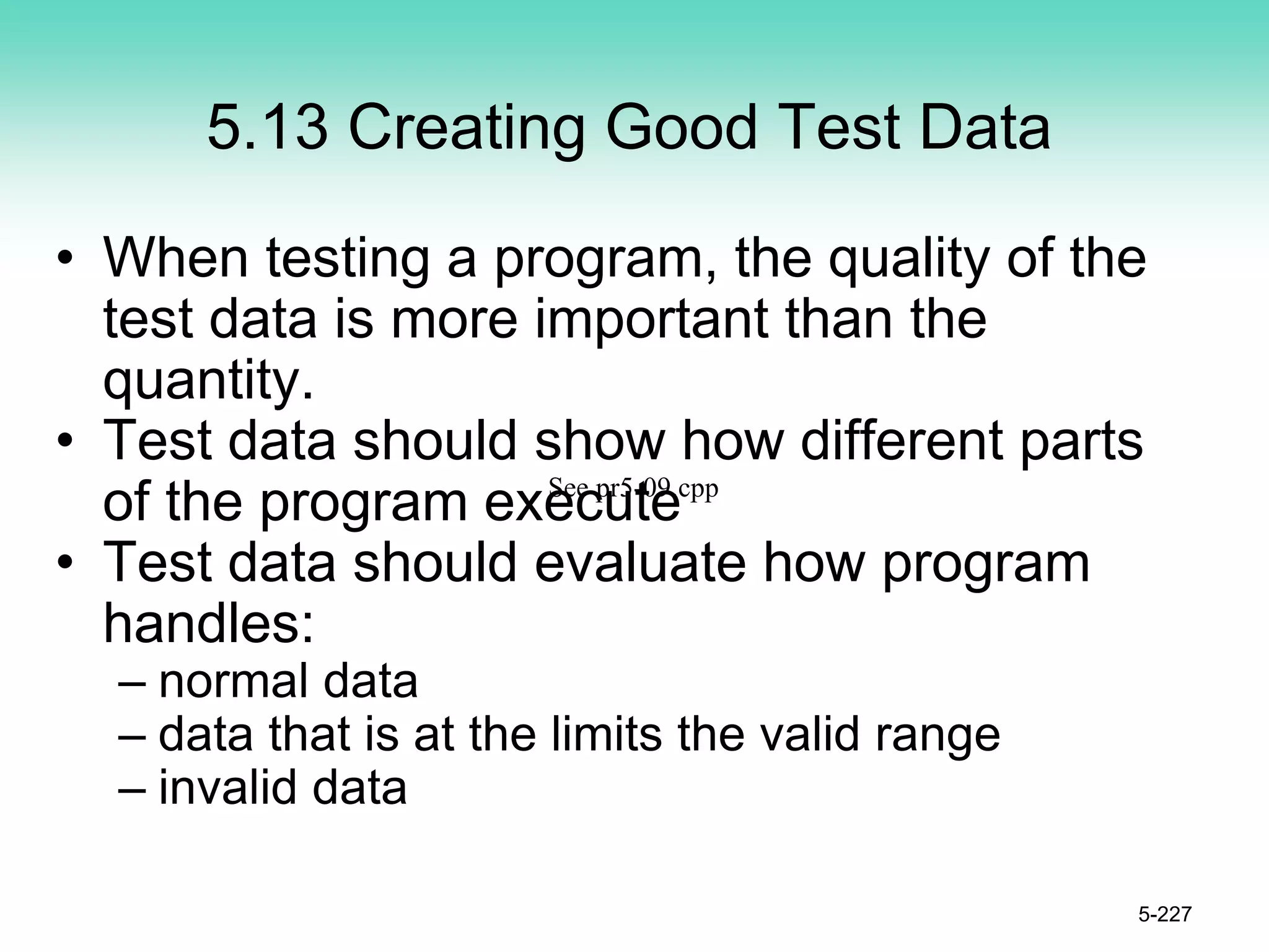 5.13 Creating Good Test Data
• When testing a program, the quality of the
test data is more important than the
quantity.
• Test data should show how different parts
of the program execute
• Test data should evaluate how program
handles:
– normal data
– data that is at the limits the valid range
– invalid data
5-227
See pr5-09.cpp
 