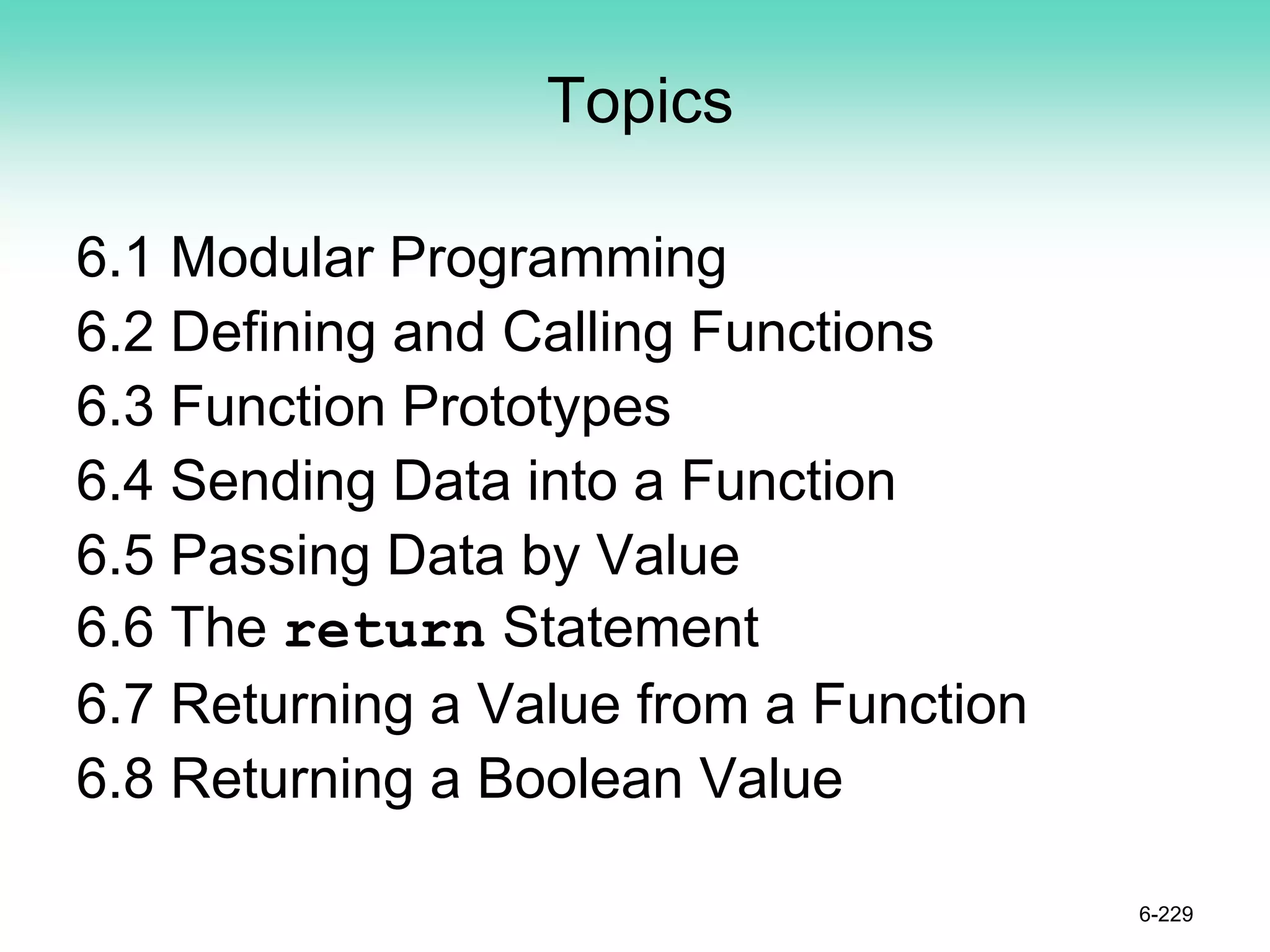 Topics
6.1 Modular Programming
6.2 Defining and Calling Functions
6.3 Function Prototypes
6.4 Sending Data into a Function
6.5 Passing Data by Value
6.6 The return Statement
6.7 Returning a Value from a Function
6.8 Returning a Boolean Value
6-229
 