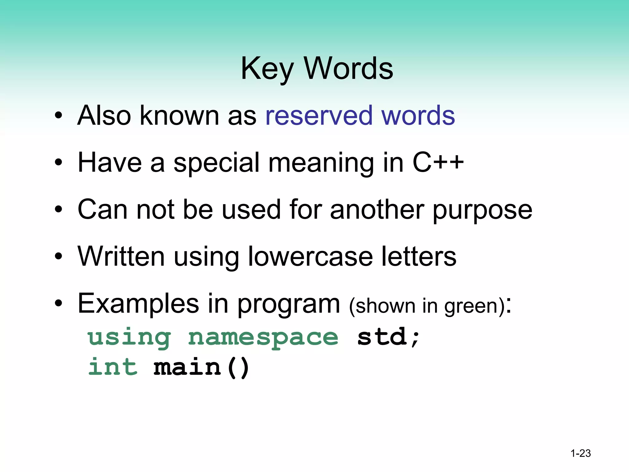 Key Words
• Also known as reserved words
• Have a special meaning in C++
• Can not be used for another purpose
• Written using lowercase letters
• Examples in program (shown in green):
using namespace std;
int main()
1-23
 