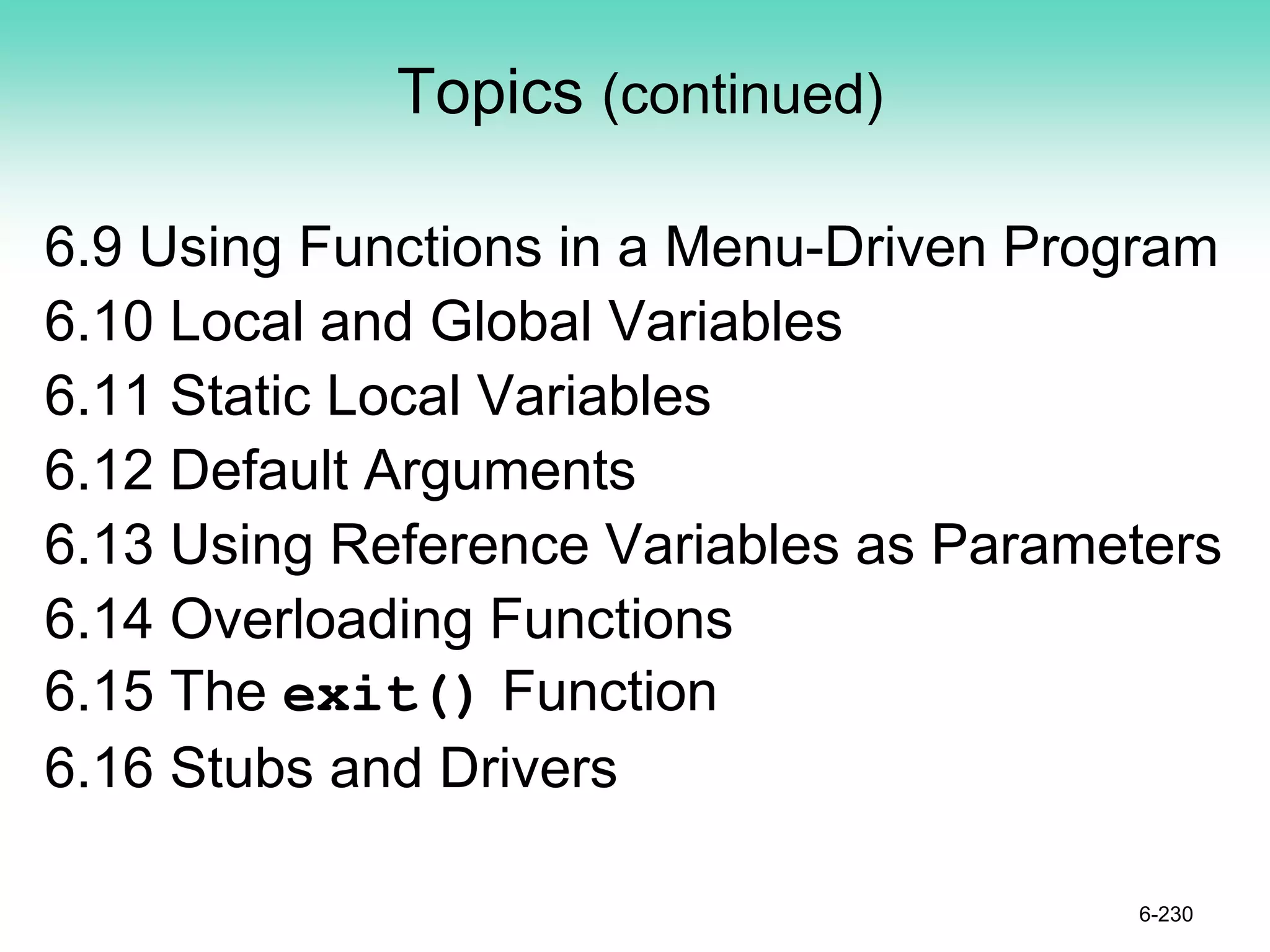 Topics (continued)
6.9 Using Functions in a Menu-Driven Program
6.10 Local and Global Variables
6.11 Static Local Variables
6.12 Default Arguments
6.13 Using Reference Variables as Parameters
6.14 Overloading Functions
6.15 The exit() Function
6.16 Stubs and Drivers
6-230
 