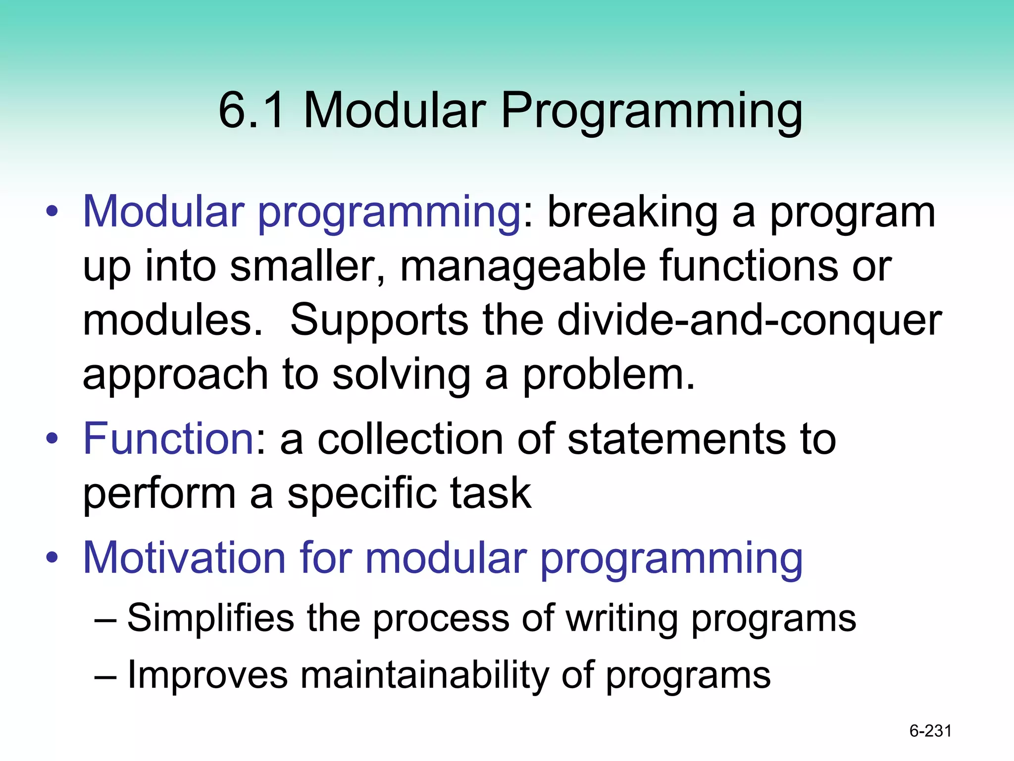 6.1 Modular Programming
• Modular programming: breaking a program
up into smaller, manageable functions or
modules. Supports the divide-and-conquer
approach to solving a problem.
• Function: a collection of statements to
perform a specific task
• Motivation for modular programming
– Simplifies the process of writing programs
– Improves maintainability of programs
6-231
 