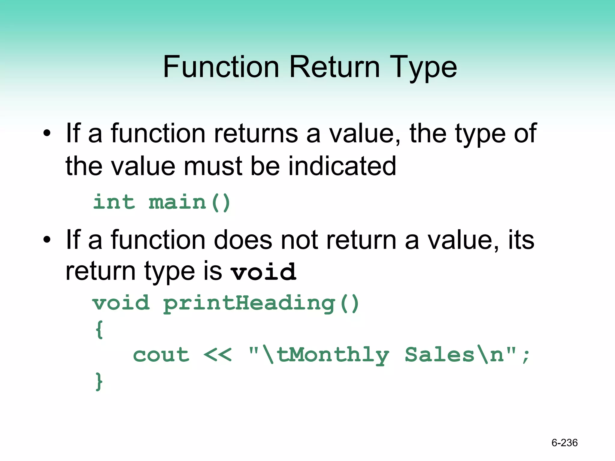 Function Return Type
• If a function returns a value, the type of
the value must be indicated
int main()
• If a function does not return a value, its
return type is void
void printHeading()
{
cout << "tMonthly Salesn";
}
6-236
 