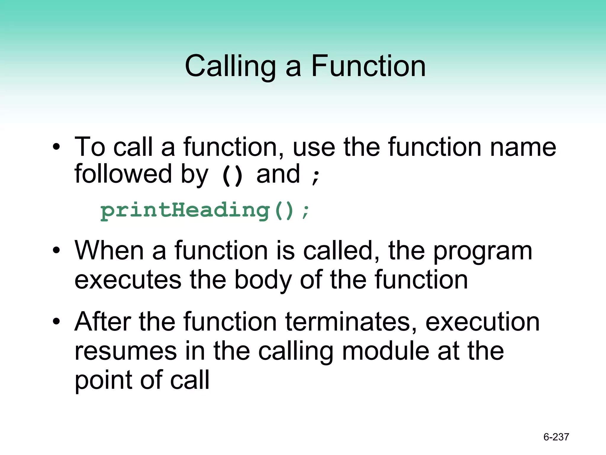 Calling a Function
• To call a function, use the function name
followed by () and ;
printHeading();
• When a function is called, the program
executes the body of the function
• After the function terminates, execution
resumes in the calling module at the
point of call
6-237
 