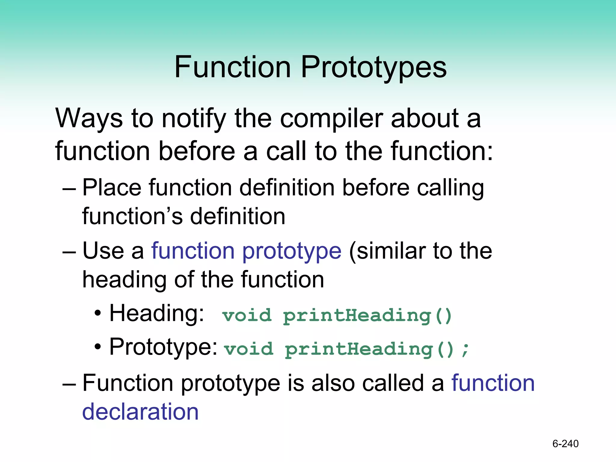 Function Prototypes
Ways to notify the compiler about a
function before a call to the function:
– Place function definition before calling
function’s definition
– Use a function prototype (similar to the
heading of the function
• Heading: void printHeading()
• Prototype: void printHeading();
– Function prototype is also called a function
declaration
6-240
 